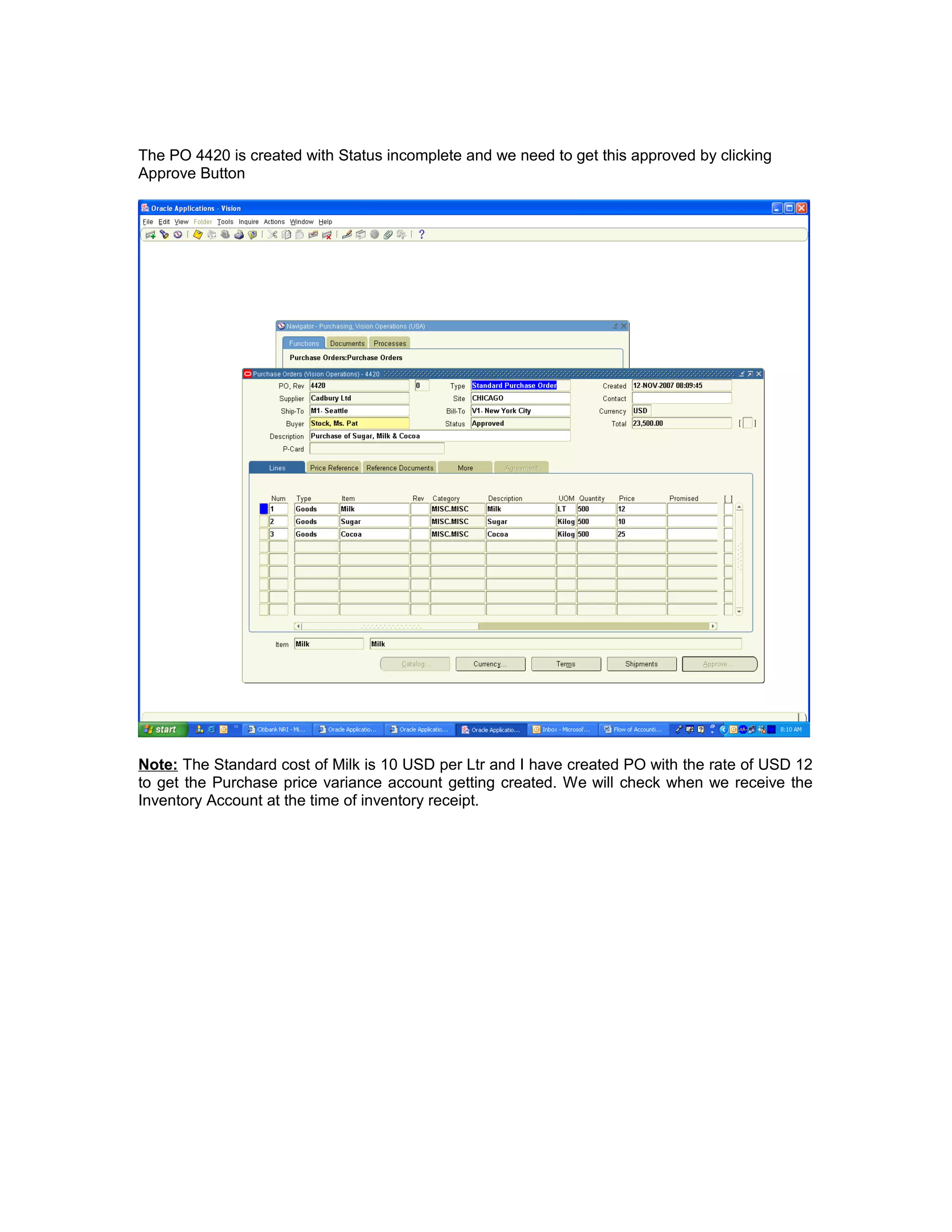 The PO 4420 is created with Status incomplete and we need to get this approved by clicking
Approve Button
Note: The Standard cost of Milk is 10 USD per Ltr and I have created PO with the rate of USD 12
to get the Purchase price variance account getting created. We will check when we receive the
Inventory Account at the time of inventory receipt.
 