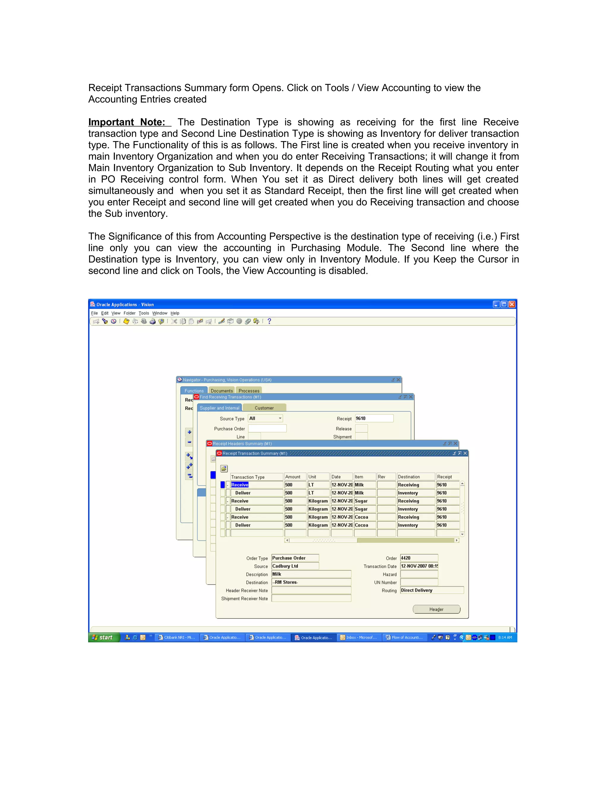 Receipt Transactions Summary form Opens. Click on Tools / View Accounting to view the
Accounting Entries created
Important Note: The Destination Type is showing as receiving for the first line Receive
transaction type and Second Line Destination Type is showing as Inventory for deliver transaction
type. The Functionality of this is as follows. The First line is created when you receive inventory in
main Inventory Organization and when you do enter Receiving Transactions; it will change it from
Main Inventory Organization to Sub Inventory. It depends on the Receipt Routing what you enter
in PO Receiving control form. When You set it as Direct delivery both lines will get created
simultaneously and when you set it as Standard Receipt, then the first line will get created when
you enter Receipt and second line will get created when you do Receiving transaction and choose
the Sub inventory.
The Significance of this from Accounting Perspective is the destination type of receiving (i.e.) First
line only you can view the accounting in Purchasing Module. The Second line where the
Destination type is Inventory, you can view only in Inventory Module. If you Keep the Cursor in
second line and click on Tools, the View Accounting is disabled.
 