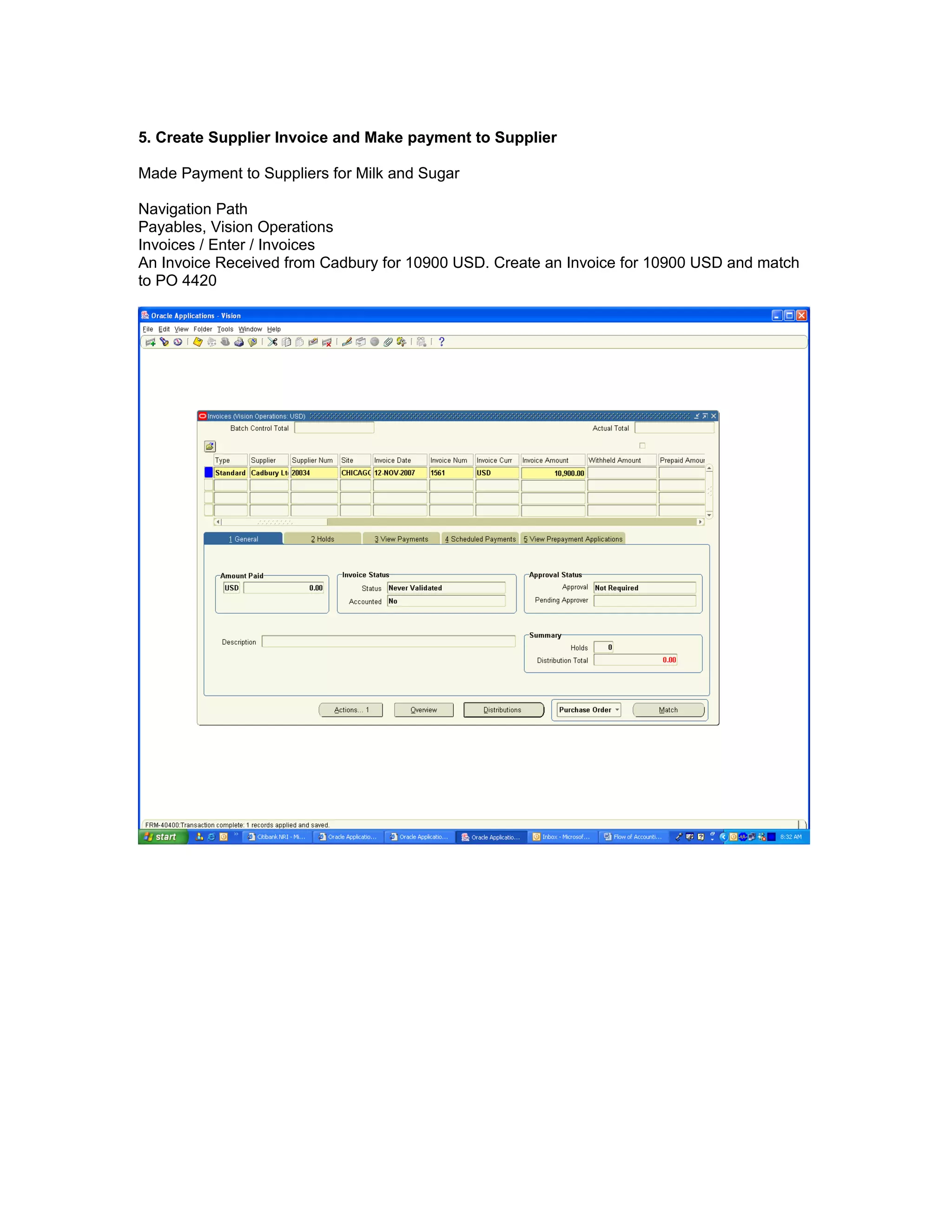 5. Create Supplier Invoice and Make payment to Supplier
Made Payment to Suppliers for Milk and Sugar
Navigation Path
Payables, Vision Operations
Invoices / Enter / Invoices
An Invoice Received from Cadbury for 10900 USD. Create an Invoice for 10900 USD and match
to PO 4420
 