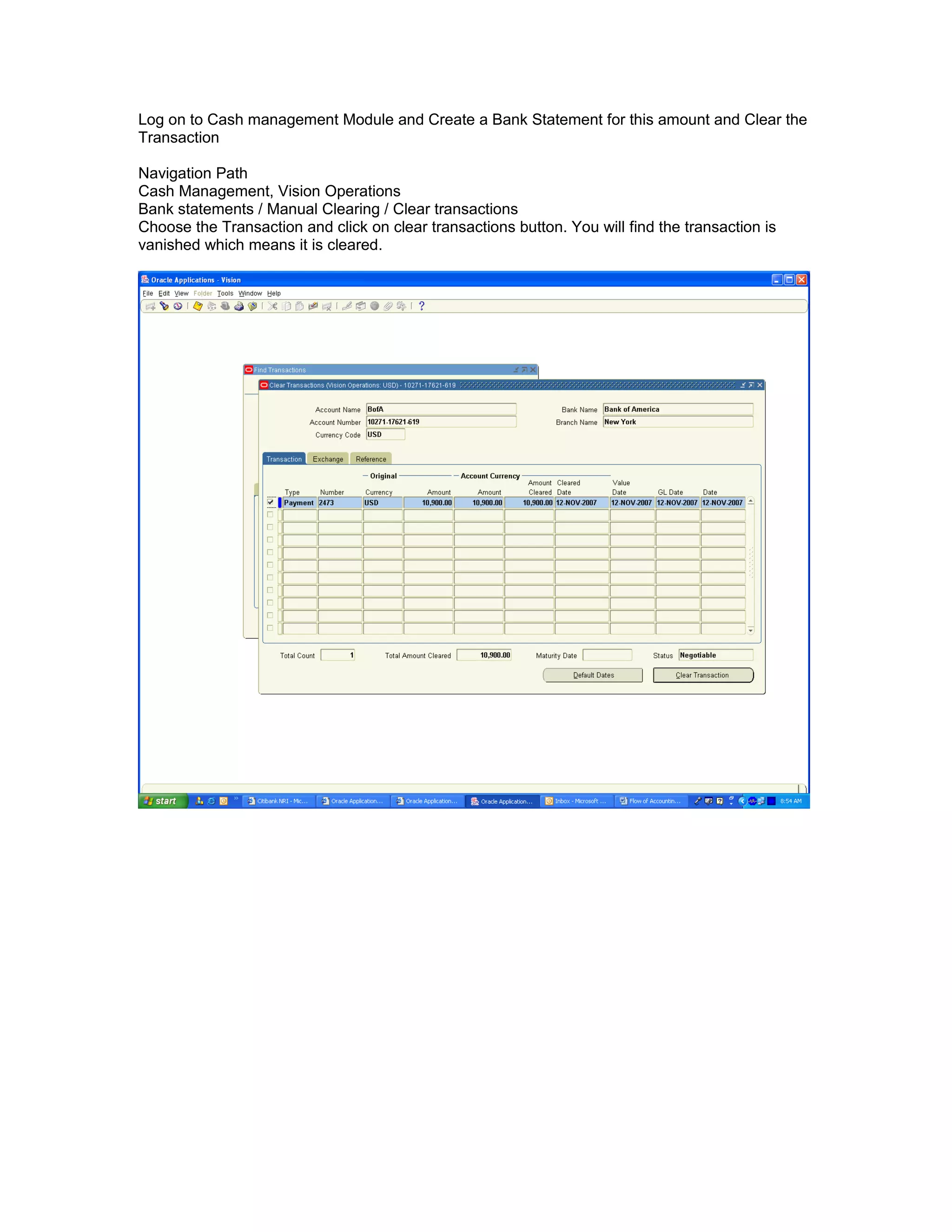 Log on to Cash management Module and Create a Bank Statement for this amount and Clear the
Transaction
Navigation Path
Cash Management, Vision Operations
Bank statements / Manual Clearing / Clear transactions
Choose the Transaction and click on clear transactions button. You will find the transaction is
vanished which means it is cleared.
 