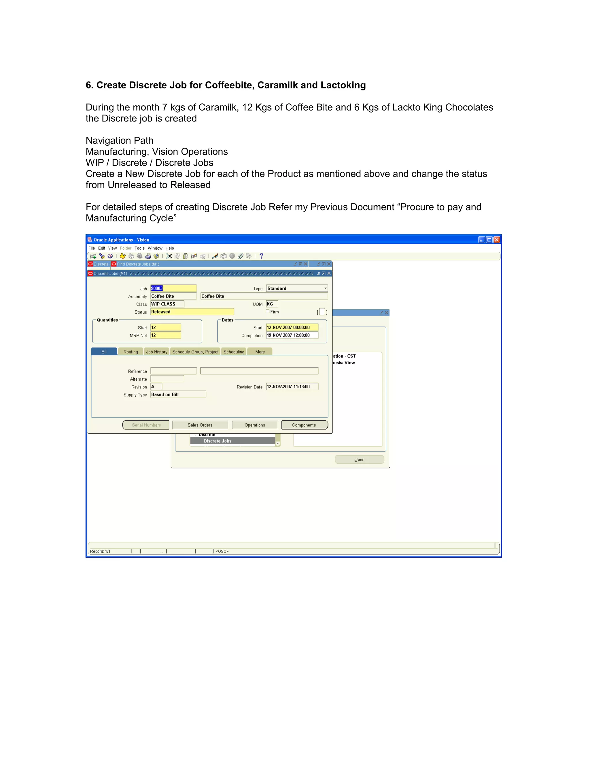 6. Create Discrete Job for Coffeebite, Caramilk and Lactoking
During the month 7 kgs of Caramilk, 12 Kgs of Coffee Bite and 6 Kgs of Lackto King Chocolates
the Discrete job is created
Navigation Path
Manufacturing, Vision Operations
WIP / Discrete / Discrete Jobs
Create a New Discrete Job for each of the Product as mentioned above and change the status
from Unreleased to Released
For detailed steps of creating Discrete Job Refer my Previous Document “Procure to pay and
Manufacturing Cycle”
 
