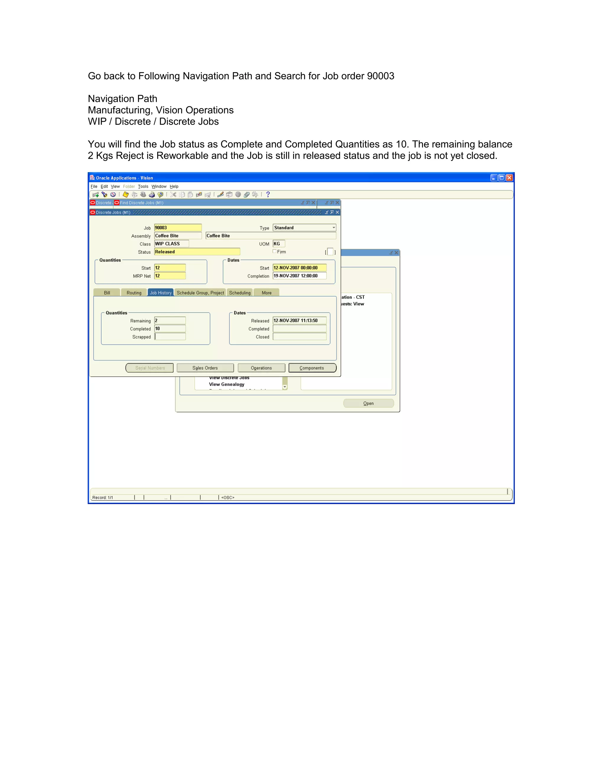 Go back to Following Navigation Path and Search for Job order 90003
Navigation Path
Manufacturing, Vision Operations
WIP / Discrete / Discrete Jobs
You will find the Job status as Complete and Completed Quantities as 10. The remaining balance
2 Kgs Reject is Reworkable and the Job is still in released status and the job is not yet closed.
 