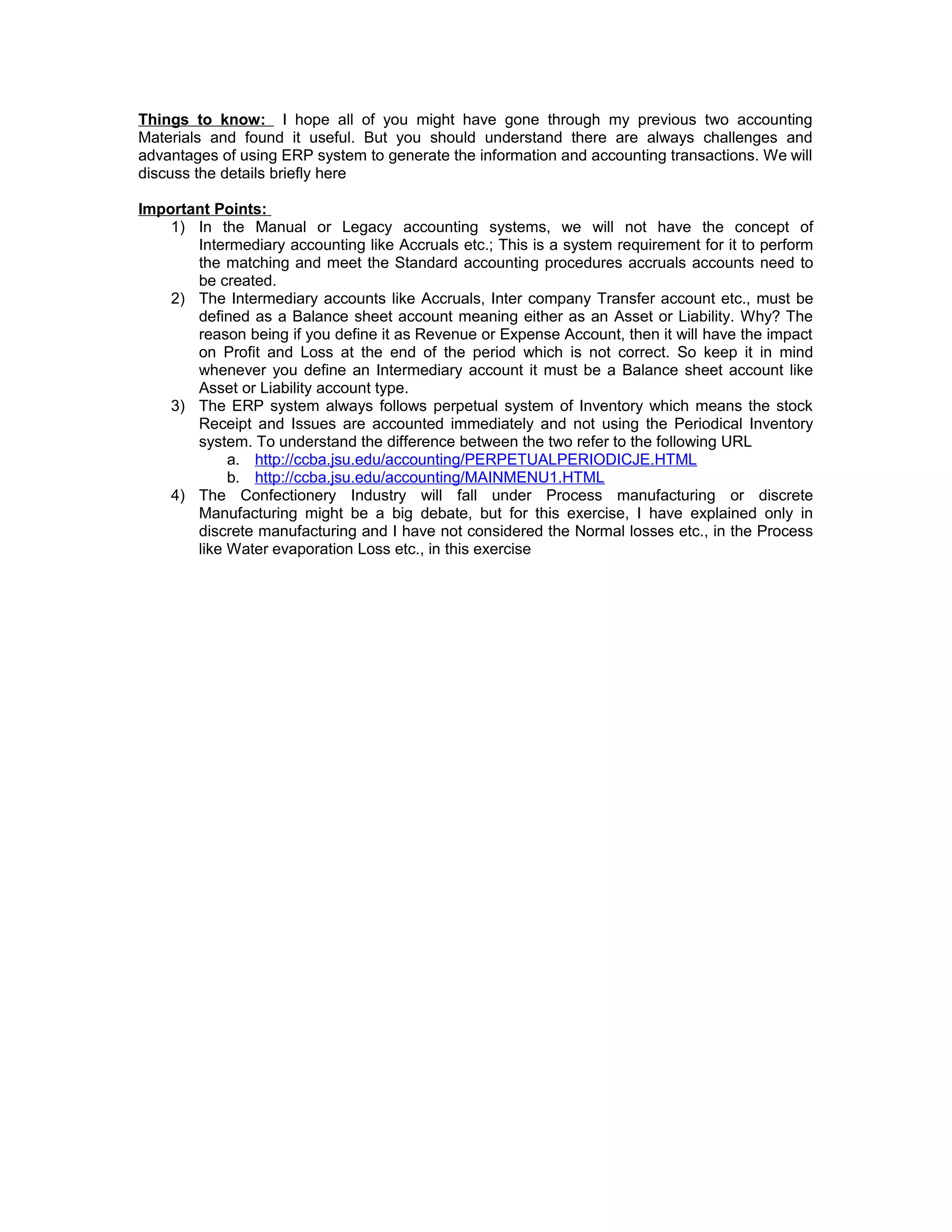 Things to know: I hope all of you might have gone through my previous two accounting
Materials and found it useful. But you should understand there are always challenges and
advantages of using ERP system to generate the information and accounting transactions. We will
discuss the details briefly here
Important Points:
1) In the Manual or Legacy accounting systems, we will not have the concept of
Intermediary accounting like Accruals etc.; This is a system requirement for it to perform
the matching and meet the Standard accounting procedures accruals accounts need to
be created.
2) The Intermediary accounts like Accruals, Inter company Transfer account etc., must be
defined as a Balance sheet account meaning either as an Asset or Liability. Why? The
reason being if you define it as Revenue or Expense Account, then it will have the impact
on Profit and Loss at the end of the period which is not correct. So keep it in mind
whenever you define an Intermediary account it must be a Balance sheet account like
Asset or Liability account type.
3) The ERP system always follows perpetual system of Inventory which means the stock
Receipt and Issues are accounted immediately and not using the Periodical Inventory
system. To understand the difference between the two refer to the following URL
a. http://ccba.jsu.edu/accounting/PERPETUALPERIODICJE.HTML
b. http://ccba.jsu.edu/accounting/MAINMENU1.HTML
4) The Confectionery Industry will fall under Process manufacturing or discrete
Manufacturing might be a big debate, but for this exercise, I have explained only in
discrete manufacturing and I have not considered the Normal losses etc., in the Process
like Water evaporation Loss etc., in this exercise
 