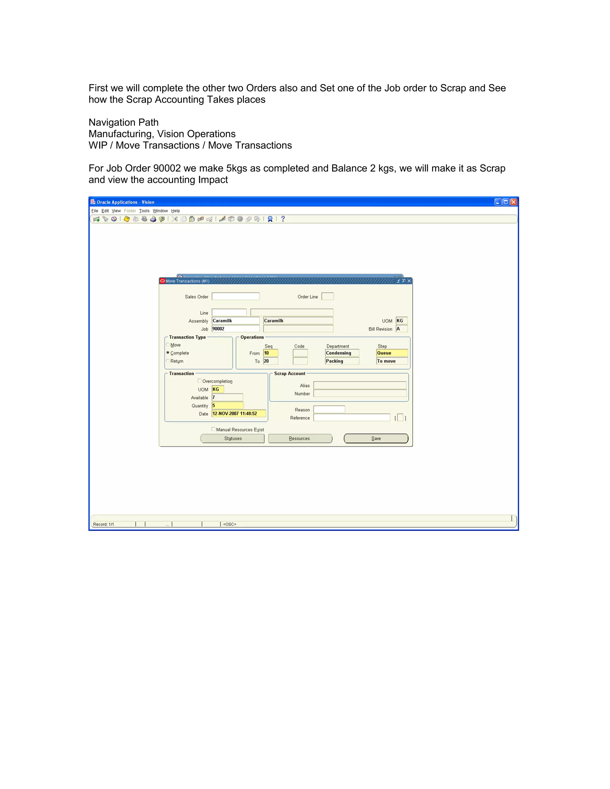 First we will complete the other two Orders also and Set one of the Job order to Scrap and See
how the Scrap Accounting Takes places
Navigation Path
Manufacturing, Vision Operations
WIP / Move Transactions / Move Transactions
For Job Order 90002 we make 5kgs as completed and Balance 2 kgs, we will make it as Scrap
and view the accounting Impact
 