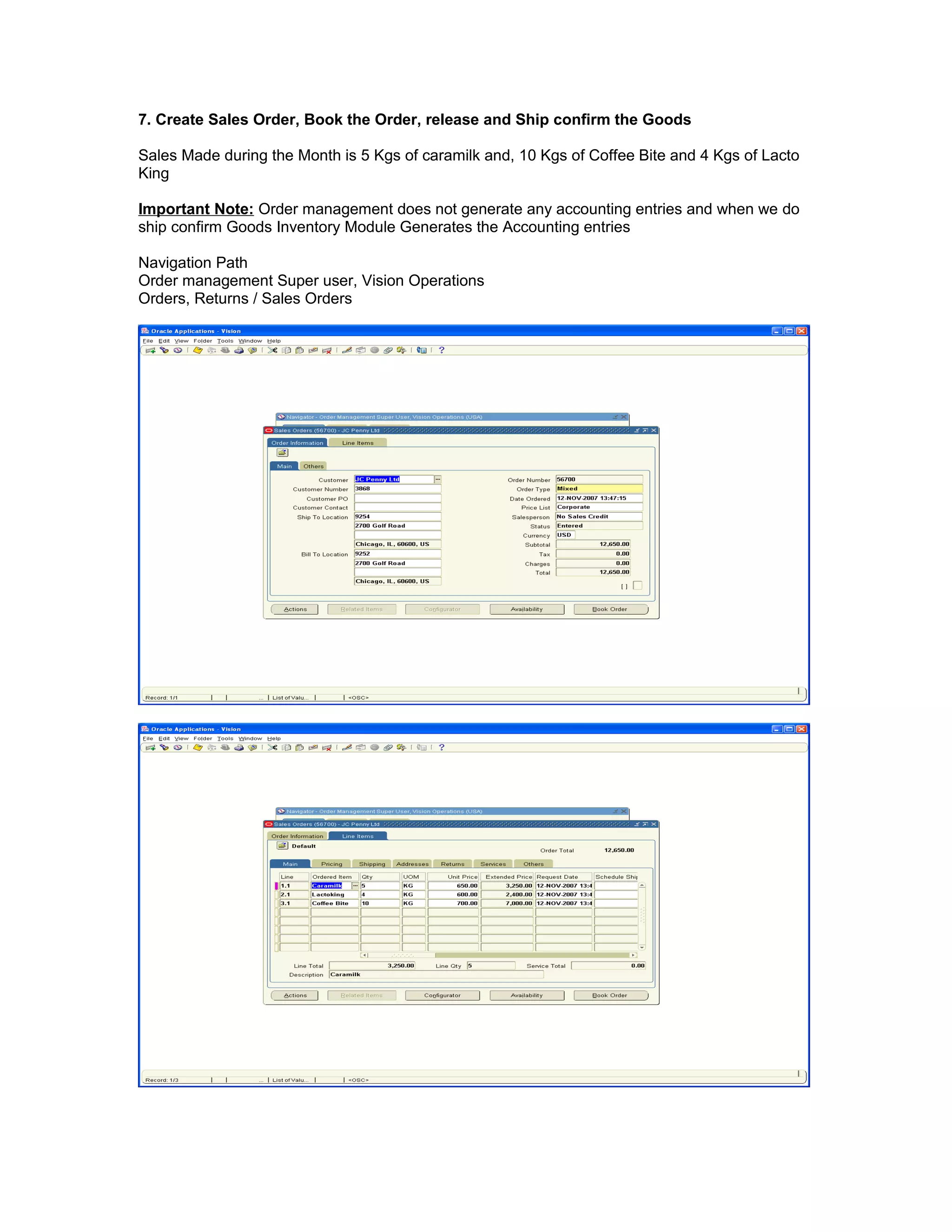 7. Create Sales Order, Book the Order, release and Ship confirm the Goods
Sales Made during the Month is 5 Kgs of caramilk and, 10 Kgs of Coffee Bite and 4 Kgs of Lacto
King
Important Note: Order management does not generate any accounting entries and when we do
ship confirm Goods Inventory Module Generates the Accounting entries
Navigation Path
Order management Super user, Vision Operations
Orders, Returns / Sales Orders
 