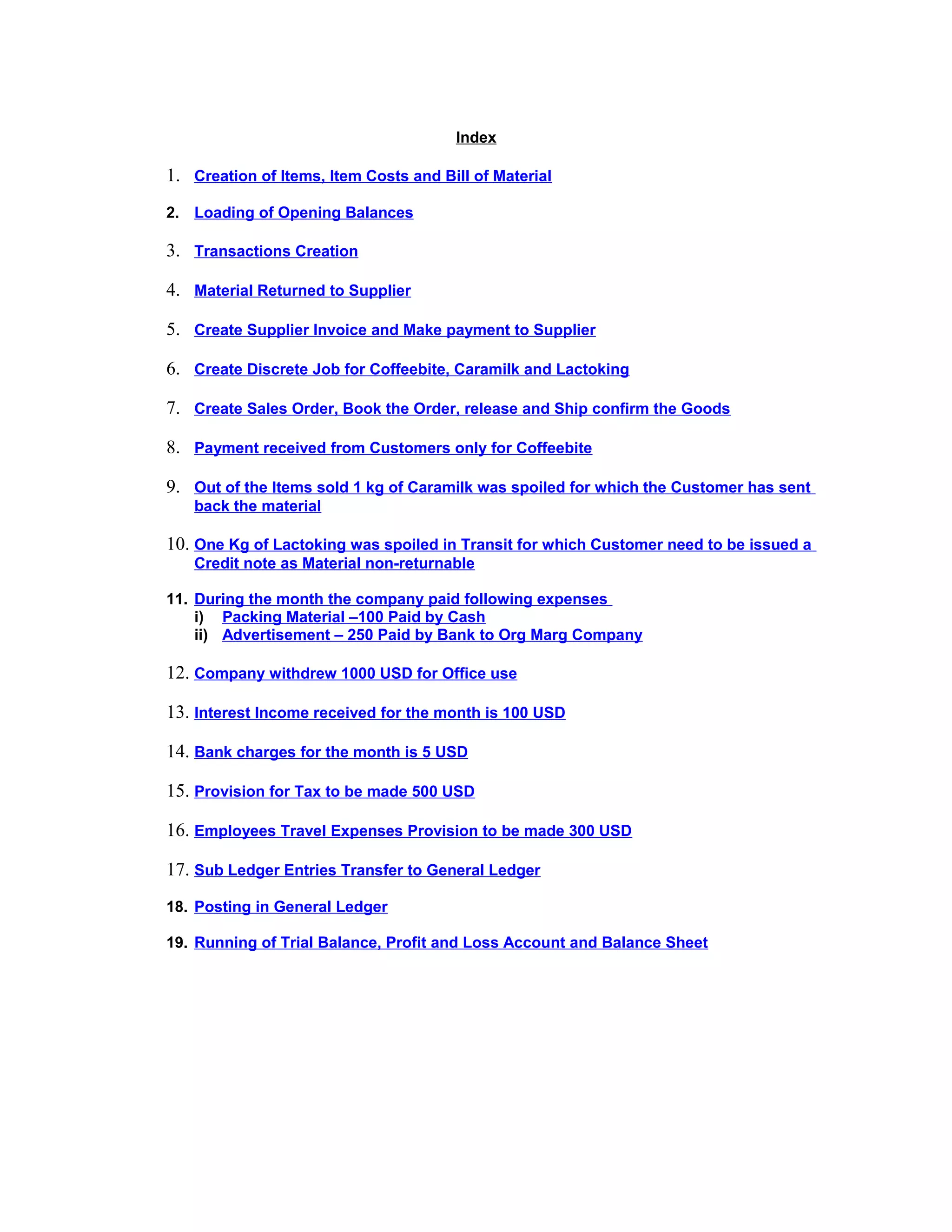Index
1. Creation of Items, Item Costs and Bill of Material
2. Loading of Opening Balances
3. Transactions Creation
4. Material Returned to Supplier
5. Create Supplier Invoice and Make payment to Supplier
6. Create Discrete Job for Coffeebite, Caramilk and Lactoking
7. Create Sales Order, Book the Order, release and Ship confirm the Goods
8. Payment received from Customers only for Coffeebite
9. Out of the Items sold 1 kg of Caramilk was spoiled for which the Customer has sent
back the material
10. One Kg of Lactoking was spoiled in Transit for which Customer need to be issued a
Credit note as Material non-returnable
11. During the month the company paid following expenses
i) Packing Material –100 Paid by Cash
ii) Advertisement – 250 Paid by Bank to Org Marg Company
12. Company withdrew 1000 USD for Office use
13. Interest Income received for the month is 100 USD
14. Bank charges for the month is 5 USD
15. Provision for Tax to be made 500 USD
16. Employees Travel Expenses Provision to be made 300 USD
17. Sub Ledger Entries Transfer to General Ledger
18. Posting in General Ledger
19. Running of Trial Balance, Profit and Loss Account and Balance Sheet
 