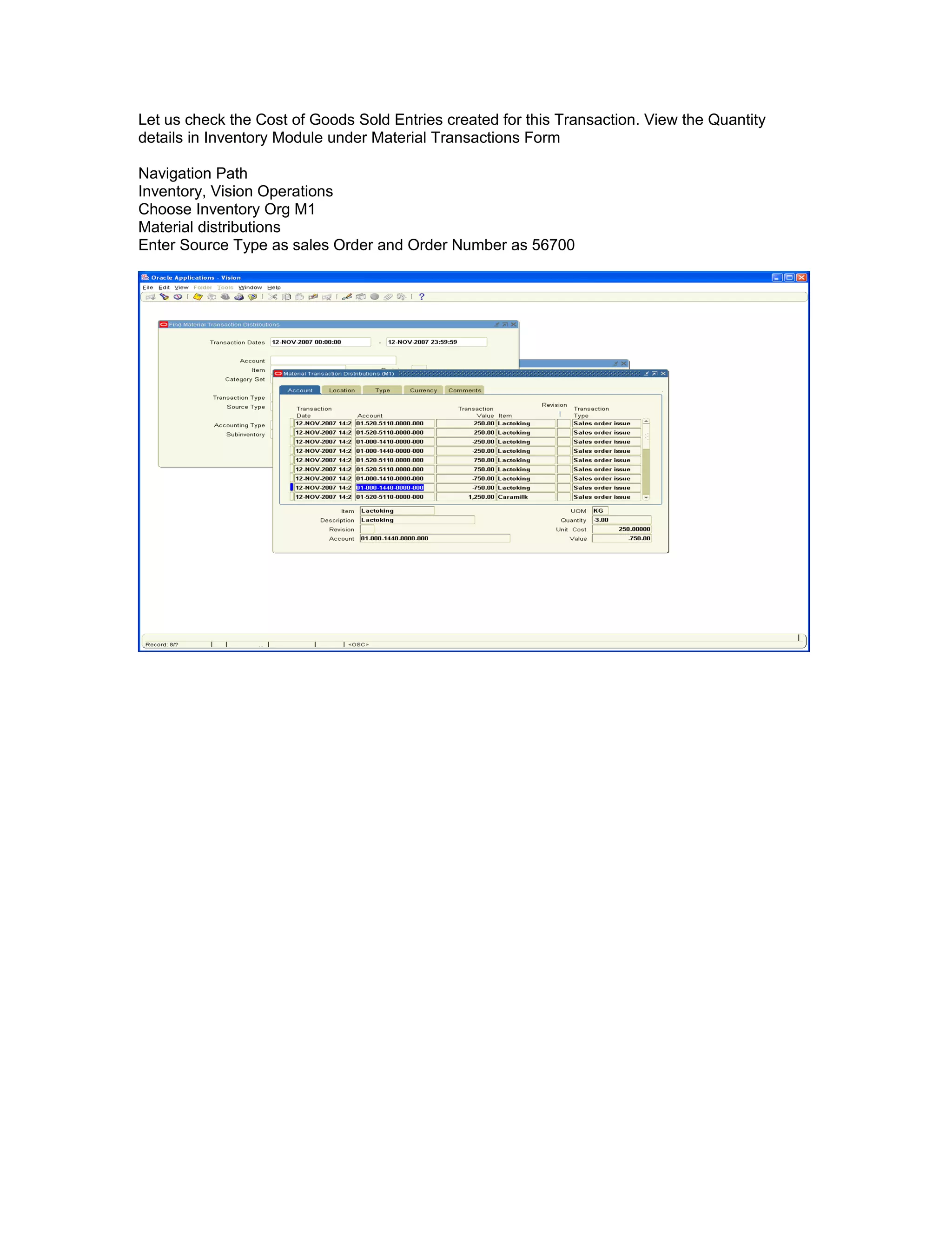 Let us check the Cost of Goods Sold Entries created for this Transaction. View the Quantity
details in Inventory Module under Material Transactions Form
Navigation Path
Inventory, Vision Operations
Choose Inventory Org M1
Material distributions
Enter Source Type as sales Order and Order Number as 56700
 