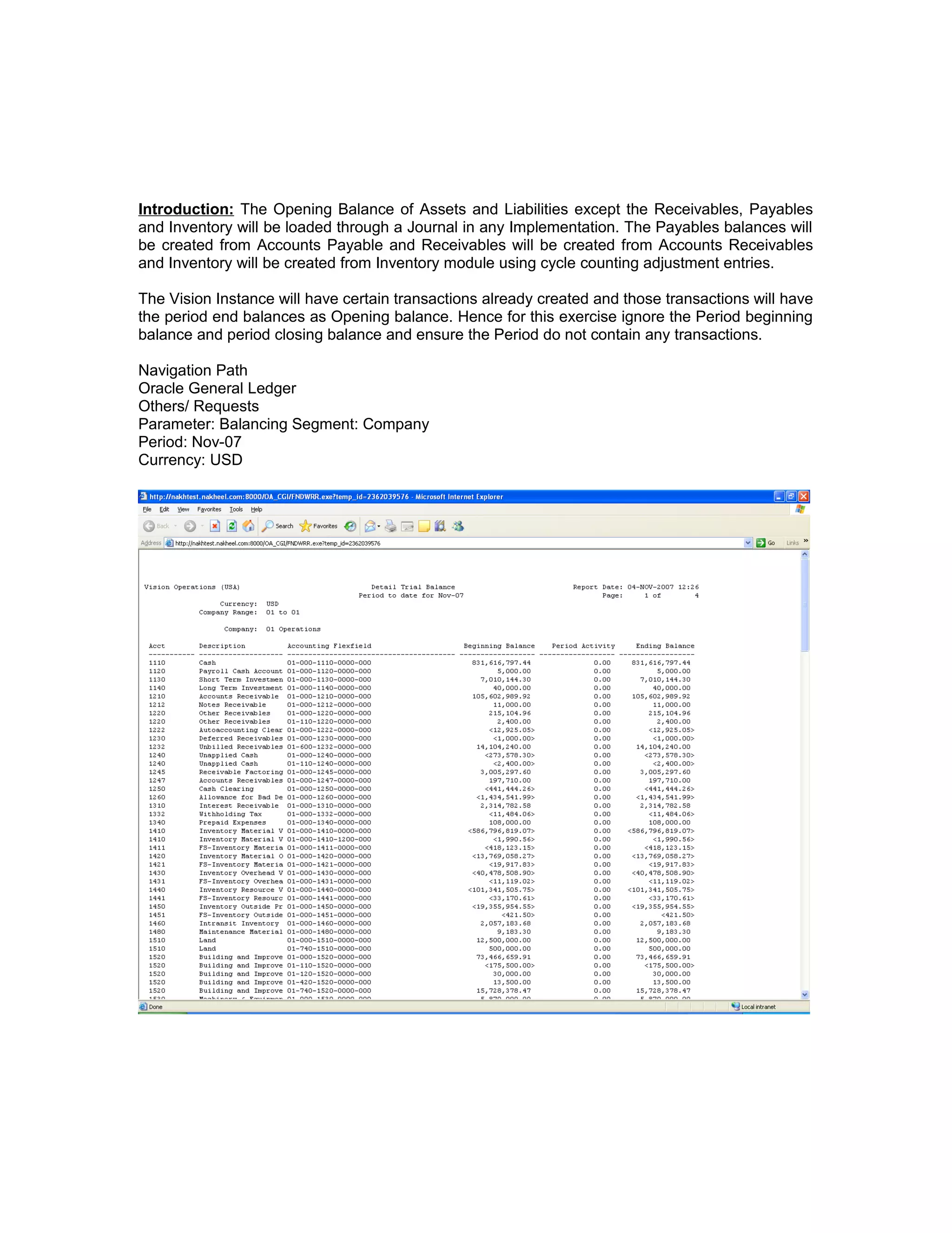 Introduction: The Opening Balance of Assets and Liabilities except the Receivables, Payables
and Inventory will be loaded through a Journal in any Implementation. The Payables balances will
be created from Accounts Payable and Receivables will be created from Accounts Receivables
and Inventory will be created from Inventory module using cycle counting adjustment entries.
The Vision Instance will have certain transactions already created and those transactions will have
the period end balances as Opening balance. Hence for this exercise ignore the Period beginning
balance and period closing balance and ensure the Period do not contain any transactions.
Navigation Path
Oracle General Ledger
Others/ Requests
Parameter: Balancing Segment: Company
Period: Nov-07
Currency: USD
 