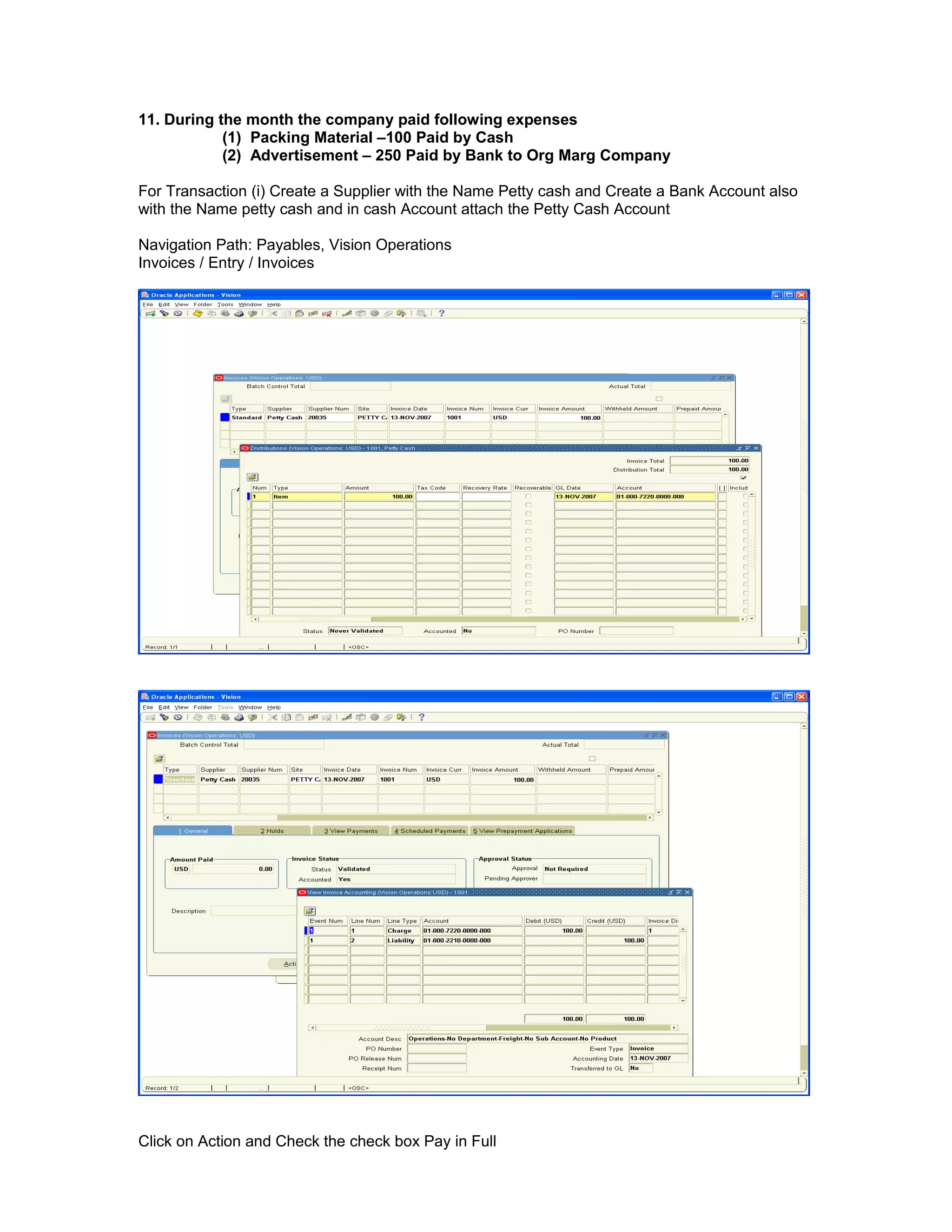 11. During the month the company paid following expenses
(1) Packing Material –100 Paid by Cash
(2) Advertisement – 250 Paid by Bank to Org Marg Company
For Transaction (i) Create a Supplier with the Name Petty cash and Create a Bank Account also
with the Name petty cash and in cash Account attach the Petty Cash Account
Navigation Path: Payables, Vision Operations
Invoices / Entry / Invoices
Click on Action and Check the check box Pay in Full
 