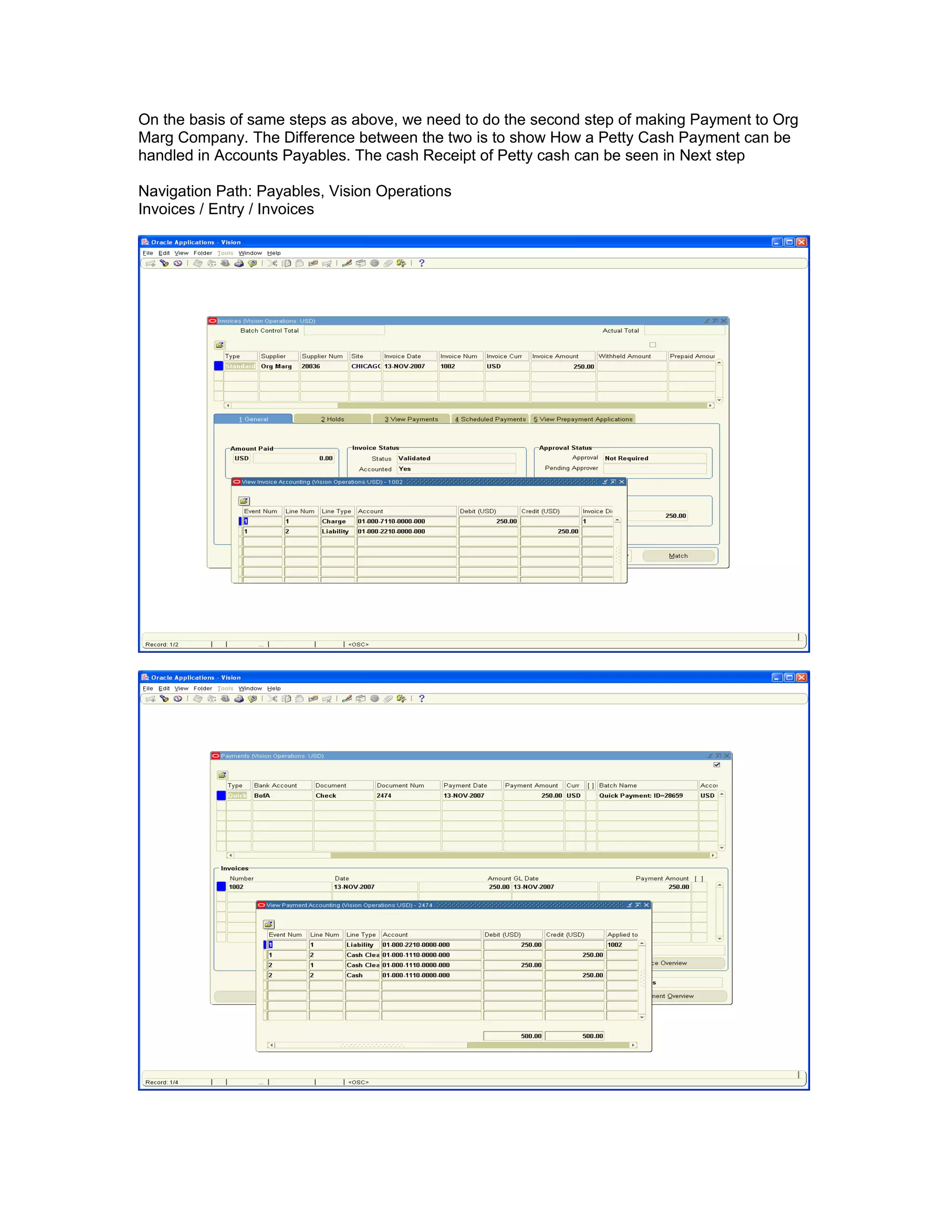 On the basis of same steps as above, we need to do the second step of making Payment to Org
Marg Company. The Difference between the two is to show How a Petty Cash Payment can be
handled in Accounts Payables. The cash Receipt of Petty cash can be seen in Next step
Navigation Path: Payables, Vision Operations
Invoices / Entry / Invoices
 