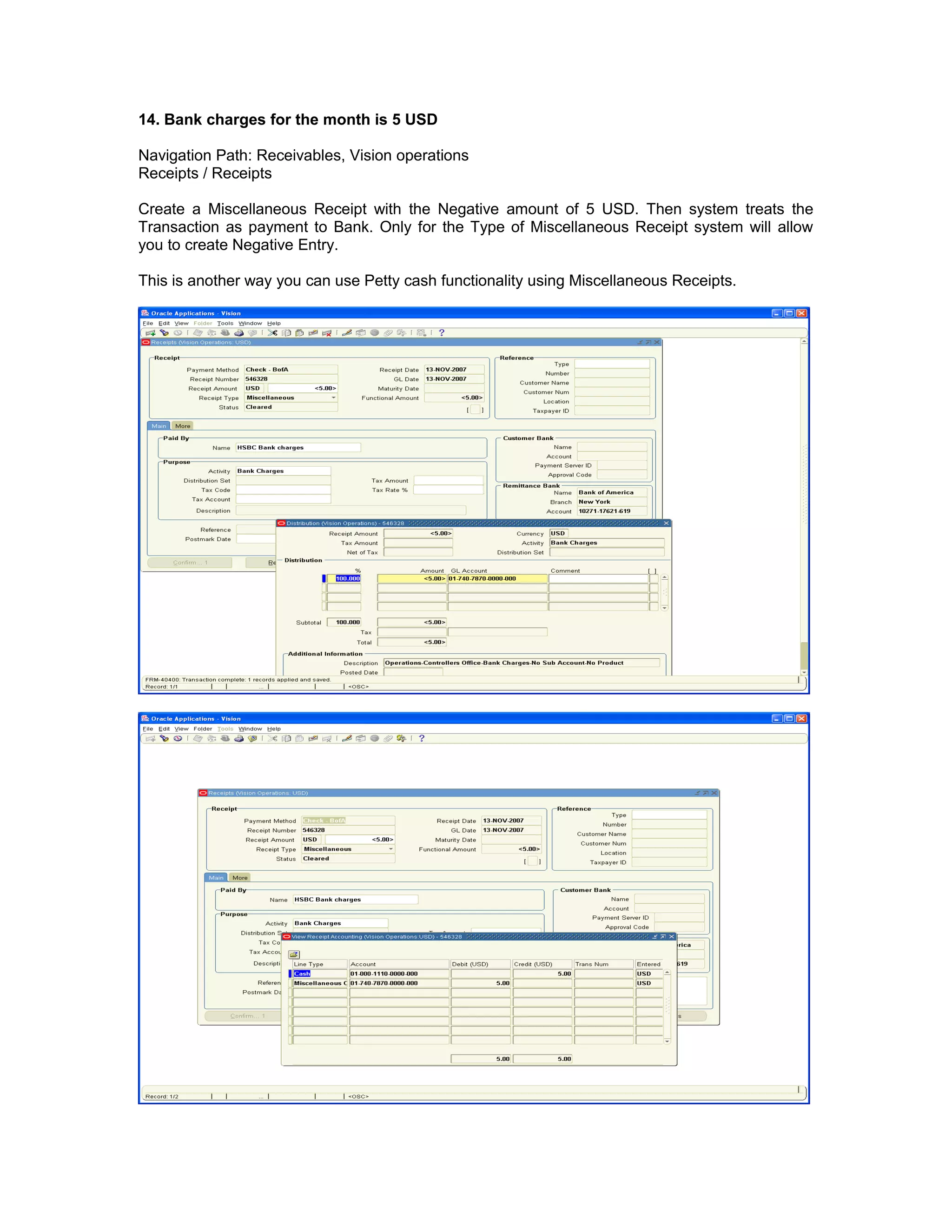 14. Bank charges for the month is 5 USD
Navigation Path: Receivables, Vision operations
Receipts / Receipts
Create a Miscellaneous Receipt with the Negative amount of 5 USD. Then system treats the
Transaction as payment to Bank. Only for the Type of Miscellaneous Receipt system will allow
you to create Negative Entry.
This is another way you can use Petty cash functionality using Miscellaneous Receipts.
 