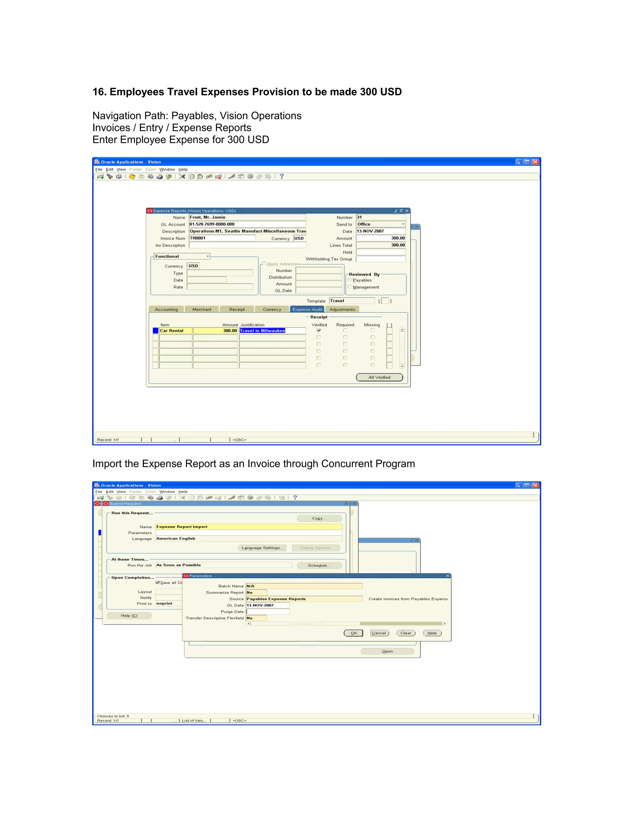 16. Employees Travel Expenses Provision to be made 300 USD
Navigation Path: Payables, Vision Operations
Invoices / Entry / Expense Reports
Enter Employee Expense for 300 USD
Import the Expense Report as an Invoice through Concurrent Program
 