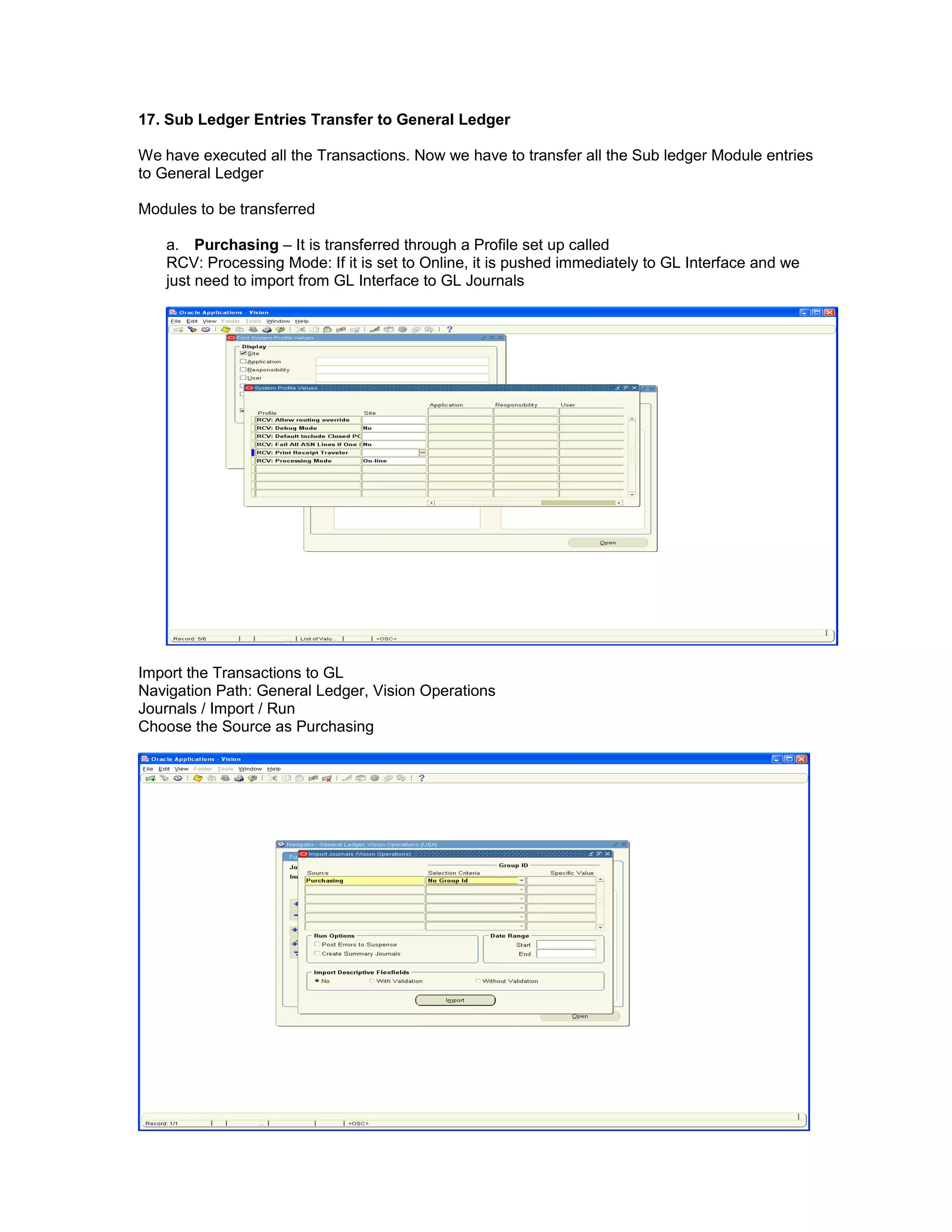17. Sub Ledger Entries Transfer to General Ledger
We have executed all the Transactions. Now we have to transfer all the Sub ledger Module entries
to General Ledger
Modules to be transferred
a. Purchasing – It is transferred through a Profile set up called
RCV: Processing Mode: If it is set to Online, it is pushed immediately to GL Interface and we
just need to import from GL Interface to GL Journals
Import the Transactions to GL
Navigation Path: General Ledger, Vision Operations
Journals / Import / Run
Choose the Source as Purchasing
 