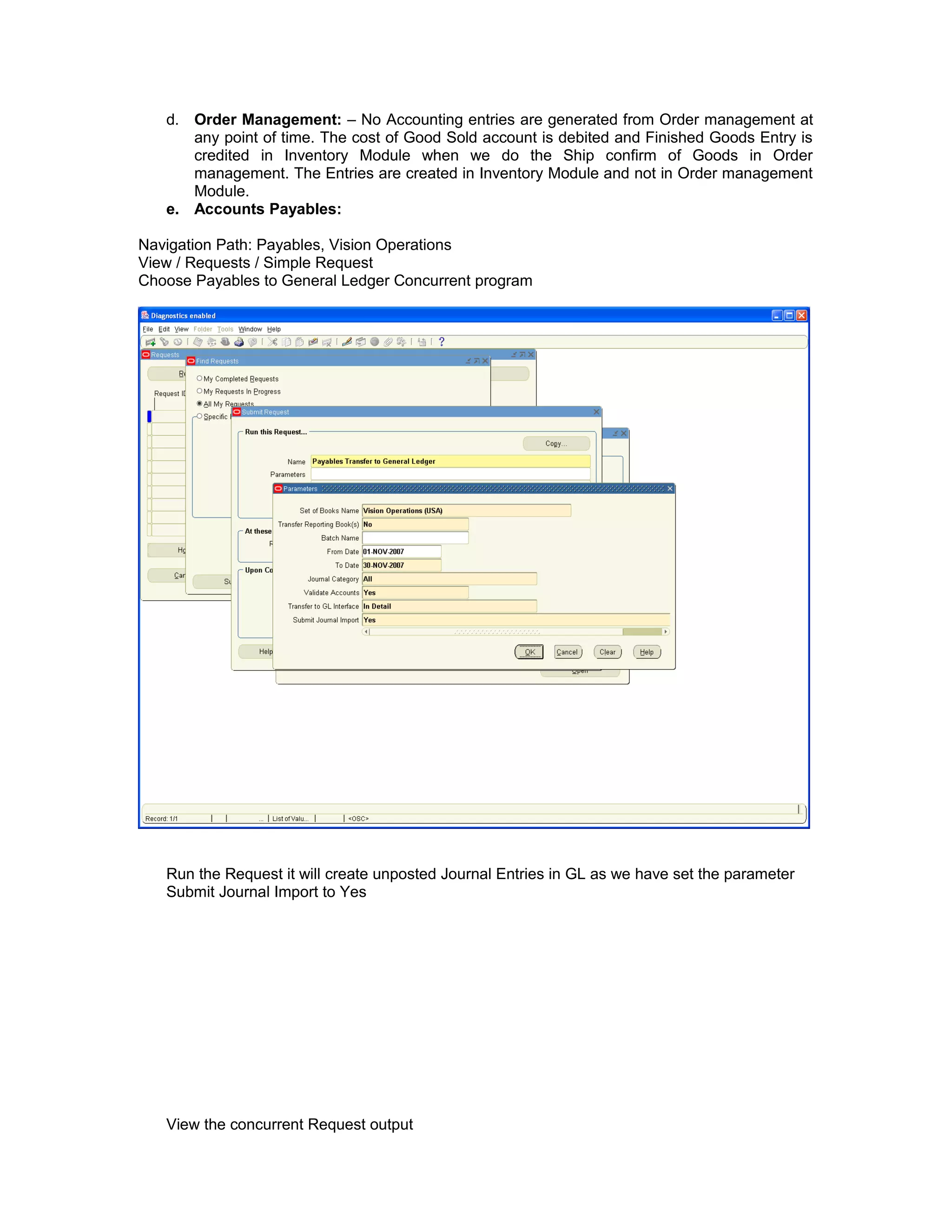 d. Order Management: – No Accounting entries are generated from Order management at
any point of time. The cost of Good Sold account is debited and Finished Goods Entry is
credited in Inventory Module when we do the Ship confirm of Goods in Order
management. The Entries are created in Inventory Module and not in Order management
Module.
e. Accounts Payables:
Navigation Path: Payables, Vision Operations
View / Requests / Simple Request
Choose Payables to General Ledger Concurrent program
Run the Request it will create unposted Journal Entries in GL as we have set the parameter
Submit Journal Import to Yes
View the concurrent Request output
 