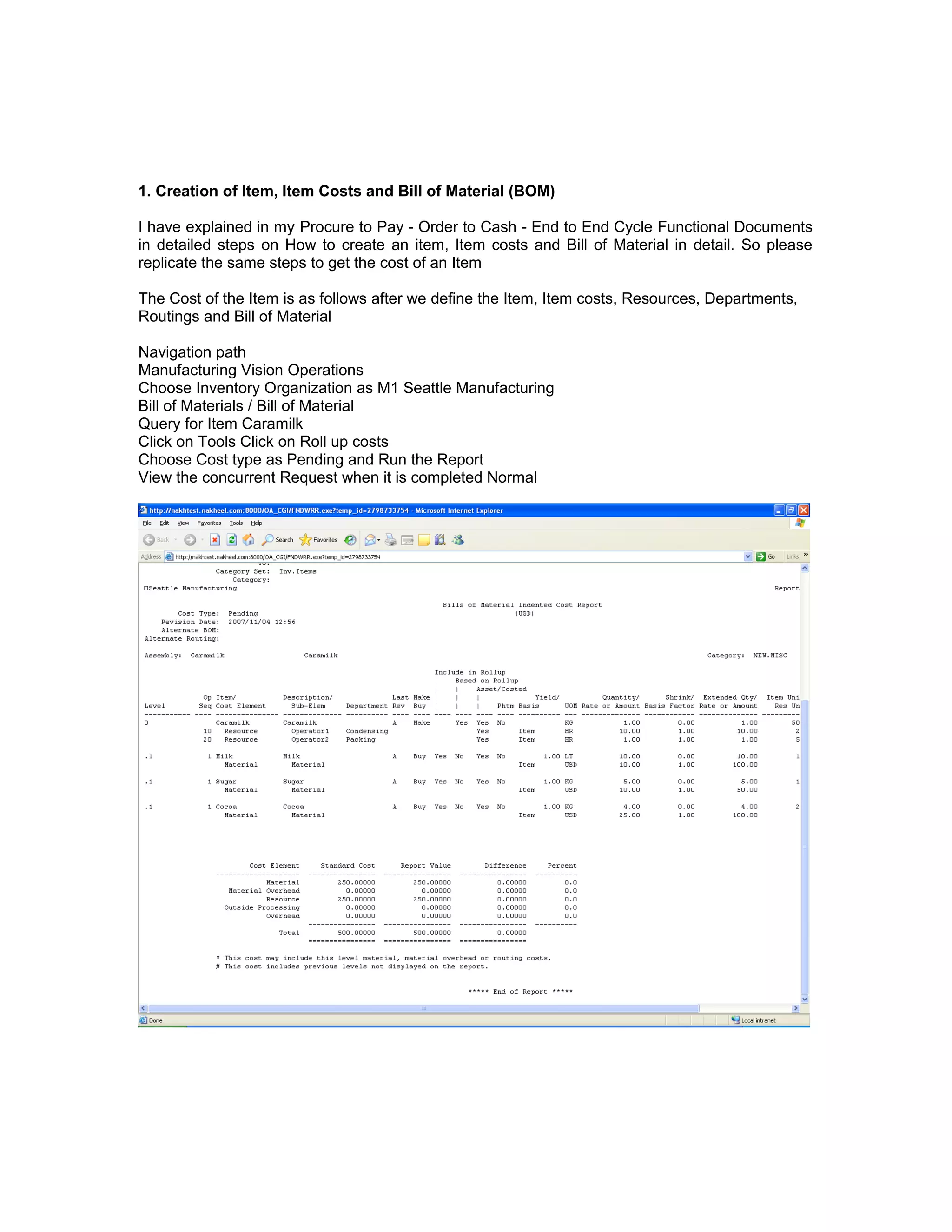 1. Creation of Item, Item Costs and Bill of Material (BOM)
I have explained in my Procure to Pay - Order to Cash - End to End Cycle Functional Documents
in detailed steps on How to create an item, Item costs and Bill of Material in detail. So please
replicate the same steps to get the cost of an Item
The Cost of the Item is as follows after we define the Item, Item costs, Resources, Departments,
Routings and Bill of Material
Navigation path
Manufacturing Vision Operations
Choose Inventory Organization as M1 Seattle Manufacturing
Bill of Materials / Bill of Material
Query for Item Caramilk
Click on Tools Click on Roll up costs
Choose Cost type as Pending and Run the Report
View the concurrent Request when it is completed Normal
 