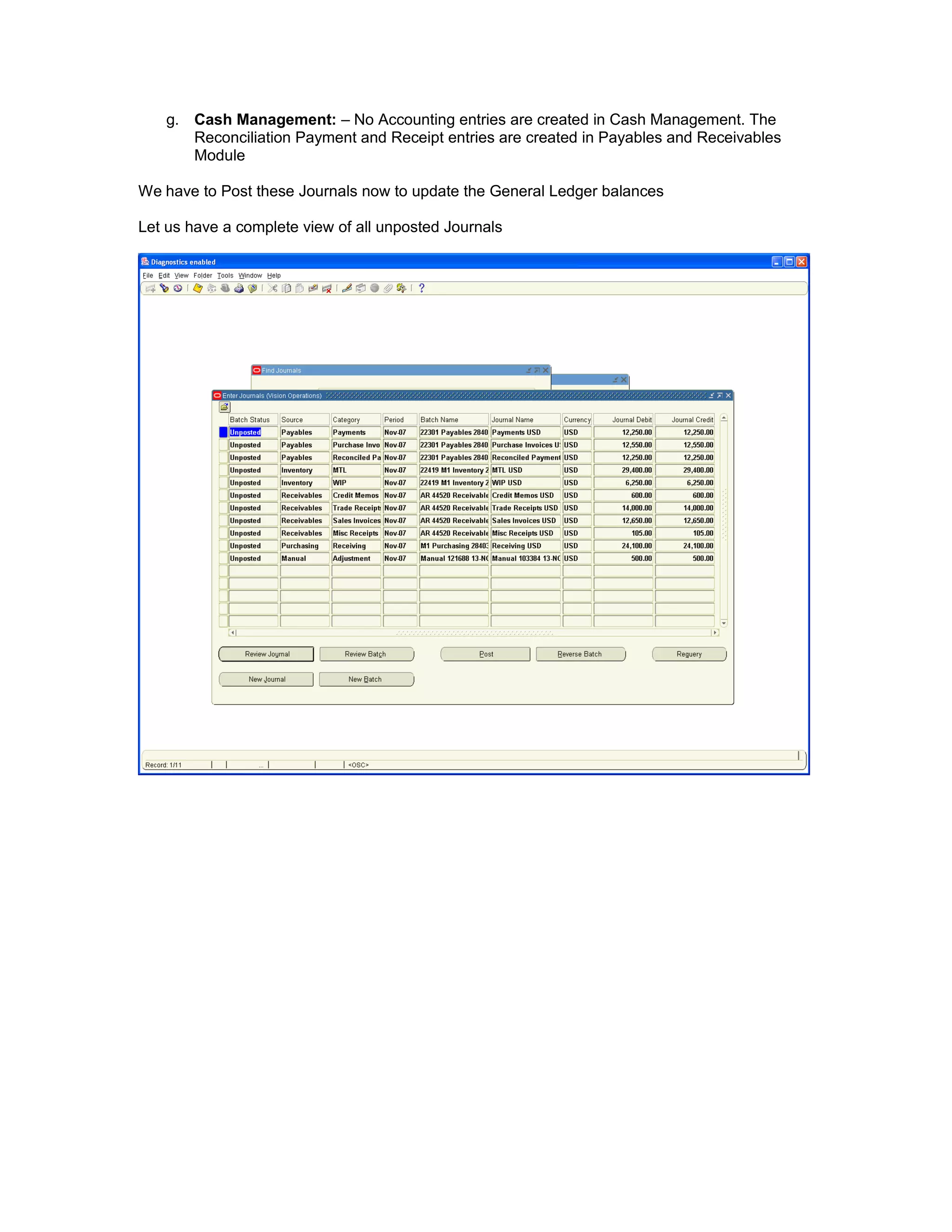 g. Cash Management: – No Accounting entries are created in Cash Management. The
Reconciliation Payment and Receipt entries are created in Payables and Receivables
Module
We have to Post these Journals now to update the General Ledger balances
Let us have a complete view of all unposted Journals
 