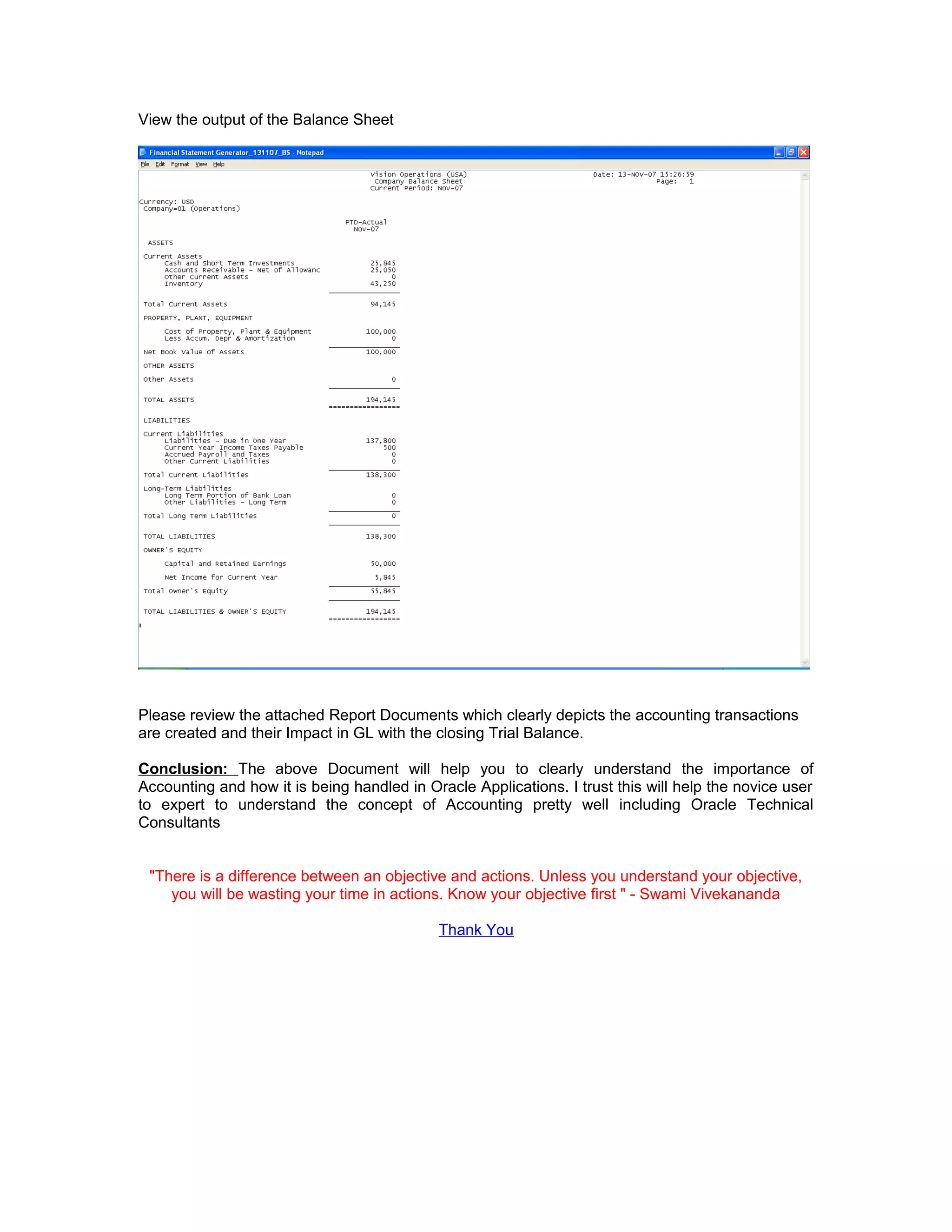 View the output of the Balance Sheet
Please review the attached Report Documents which clearly depicts the accounting transactions
are created and their Impact in GL with the closing Trial Balance.
Conclusion: The above Document will help you to clearly understand the importance of
Accounting and how it is being handled in Oracle Applications. I trust this will help the novice user
to expert to understand the concept of Accounting pretty well including Oracle Technical
Consultants
"There is a difference between an objective and actions. Unless you understand your objective,
you will be wasting your time in actions. Know your objective first " - Swami Vivekananda
Thank You
 