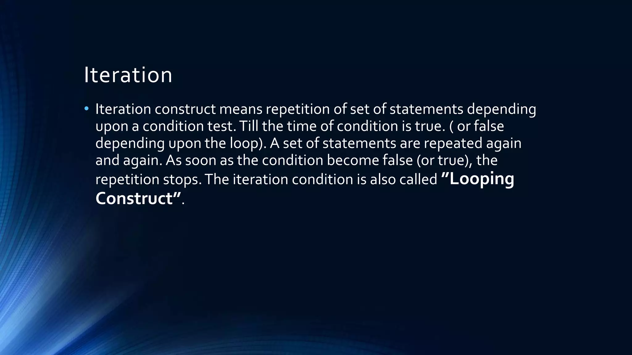 Iteration
• Iteration construct means repetition of set of statements depending
upon a condition test.Till the time of condition is true. ( or false
depending upon the loop). A set of statements are repeated again
and again. As soon as the condition become false (or true), the
repetition stops.The iteration condition is also called ”Looping
Construct”.
 