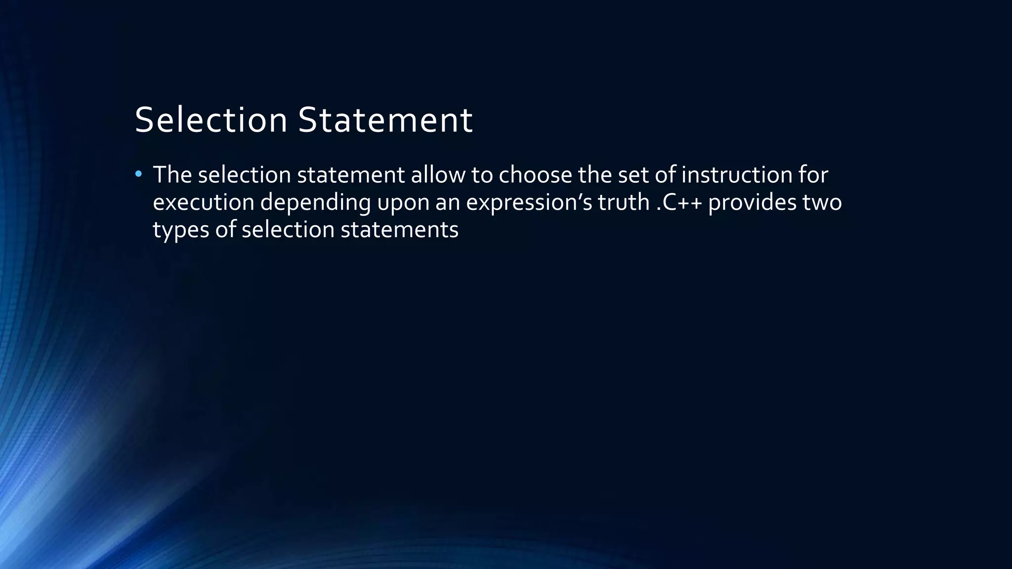 Selection Statement
• The selection statement allow to choose the set of instruction for
execution depending upon an expression’s truth .C++ provides two
types of selection statements
 
