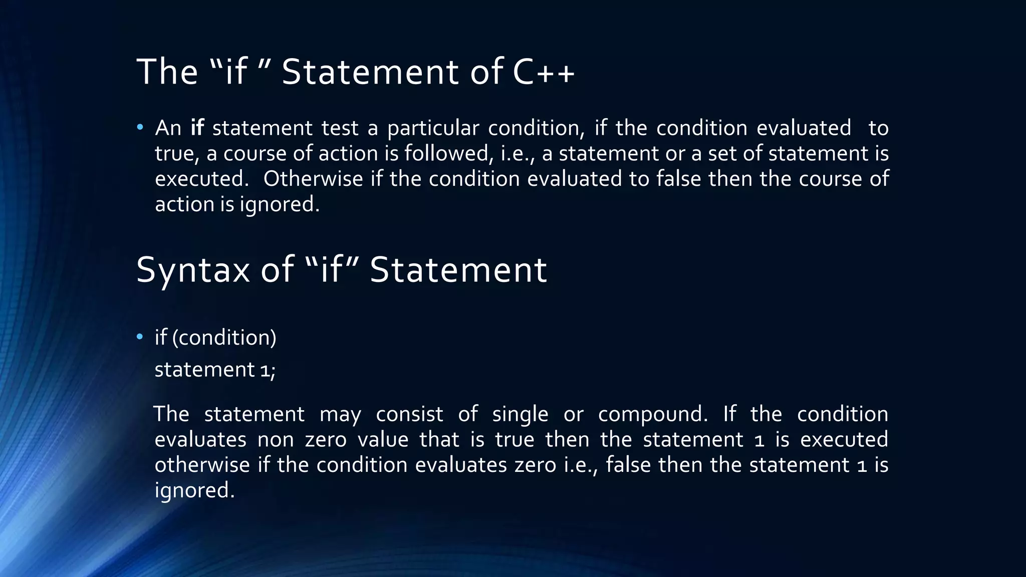 The “if ” Statement of C++
• An if statement test a particular condition, if the condition evaluated to
true, a course of action is followed, i.e., a statement or a set of statement is
executed. Otherwise if the condition evaluated to false then the course of
action is ignored.
Syntax of “if” Statement
• if (condition)
statement 1;
The statement may consist of single or compound. If the condition
evaluates non zero value that is true then the statement 1 is executed
otherwise if the condition evaluates zero i.e., false then the statement 1 is
ignored.
 