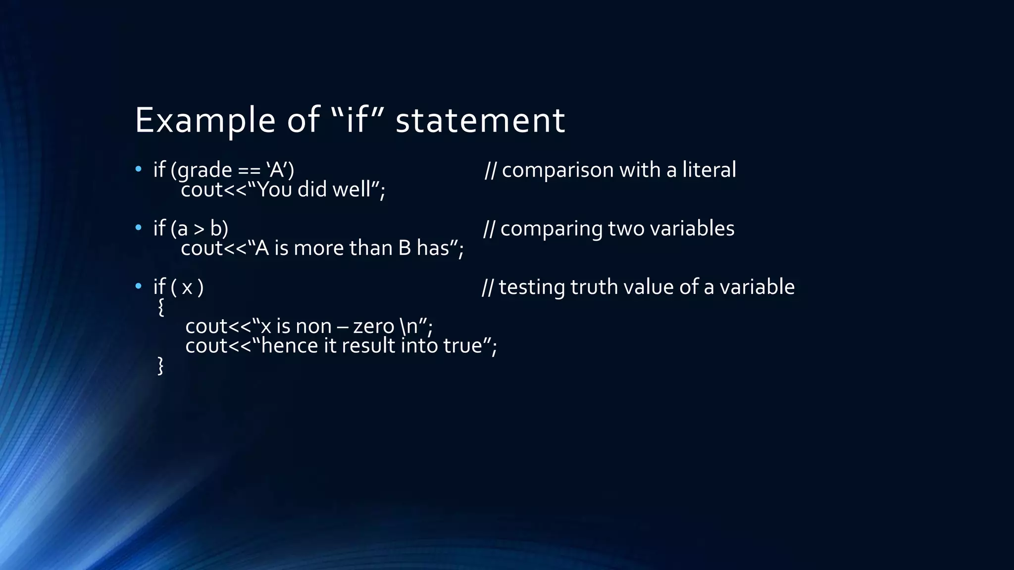 Example of “if” statement
• if (grade == ‘A’) // comparison with a literal
cout<<“You did well”;
• if (a > b) // comparing two variables
cout<<“A is more than B has”;
• if ( x ) // testing truth value of a variable
{
cout<<“x is non – zero n”;
cout<<“hence it result into true”;
}
 