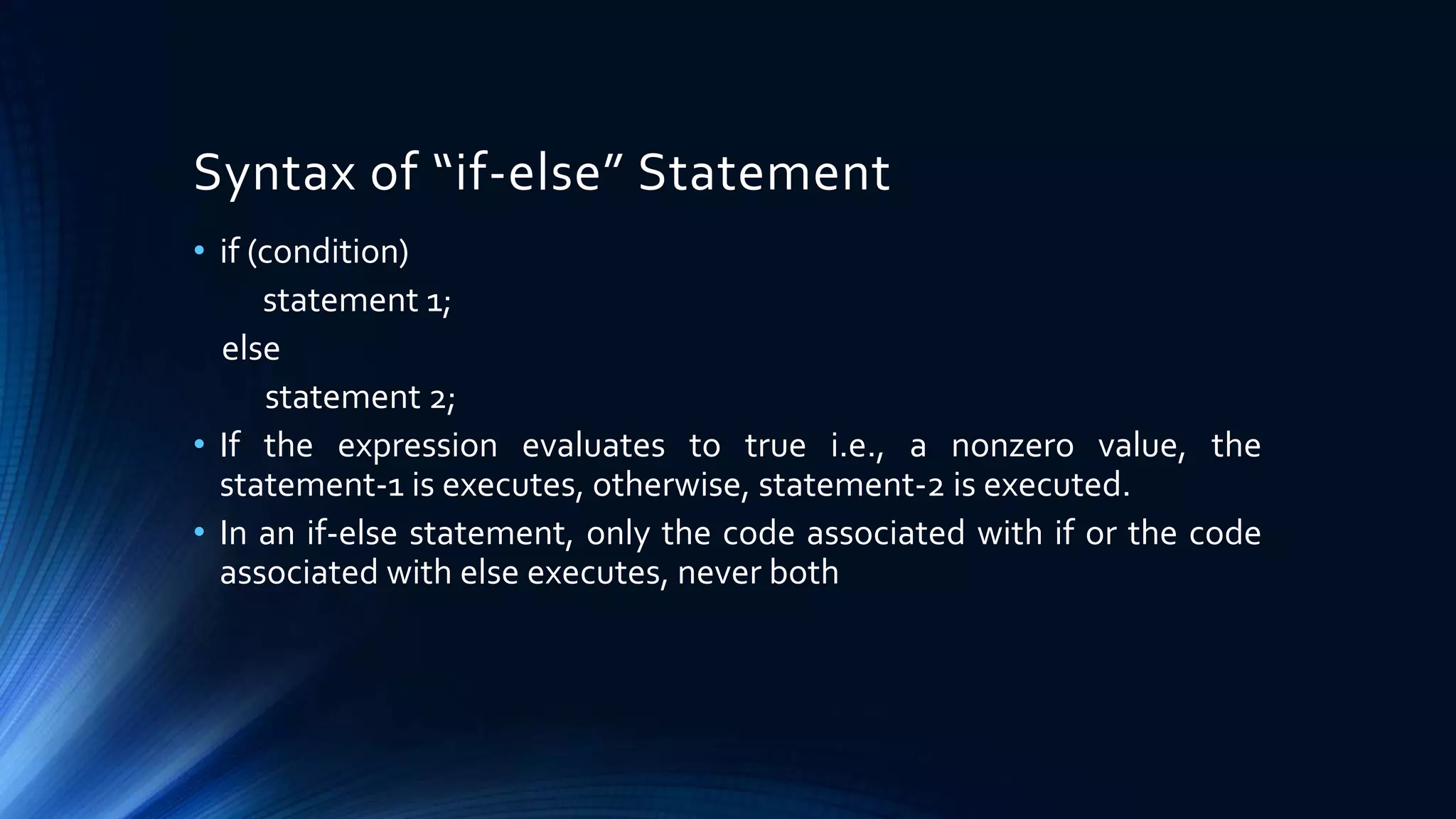 • if (condition)
statement 1;
else
statement 2;
• If the expression evaluates to true i.e., a nonzero value, the
statement-1 is executes, otherwise, statement-2 is executed.
• In an if-else statement, only the code associated with if or the code
associated with else executes, never both
Syntax of “if-else” Statement
 
