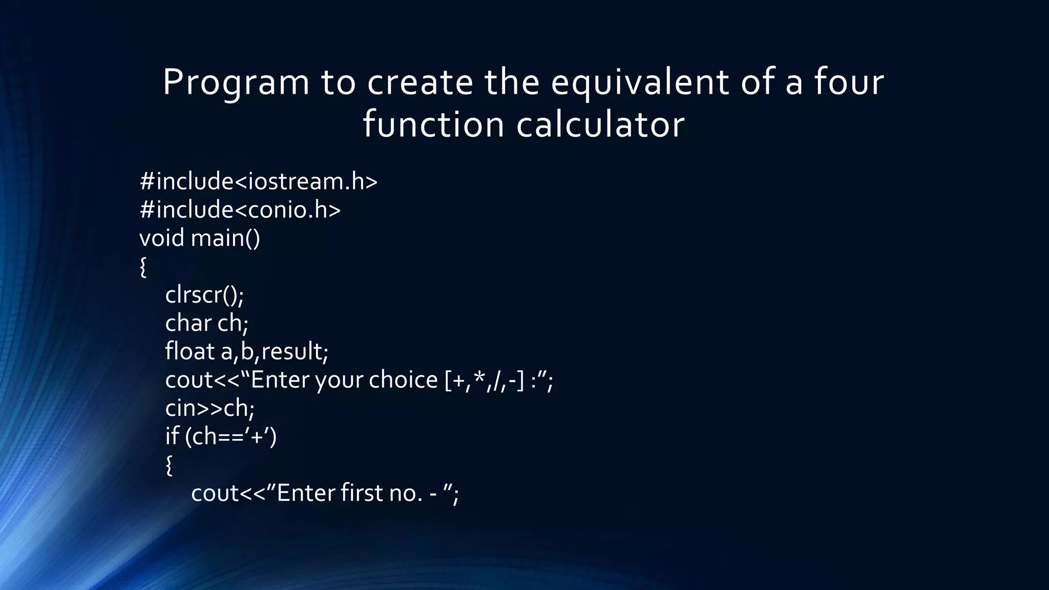 Program to create the equivalent of a four
function calculator
#include<iostream.h>
#include<conio.h>
void main()
{
clrscr();
char ch;
float a,b,result;
cout<<“Enter your choice [+,*,/,-] :”;
cin>>ch;
if (ch==’+’)
{
cout<<”Enter first no. - ”;
 