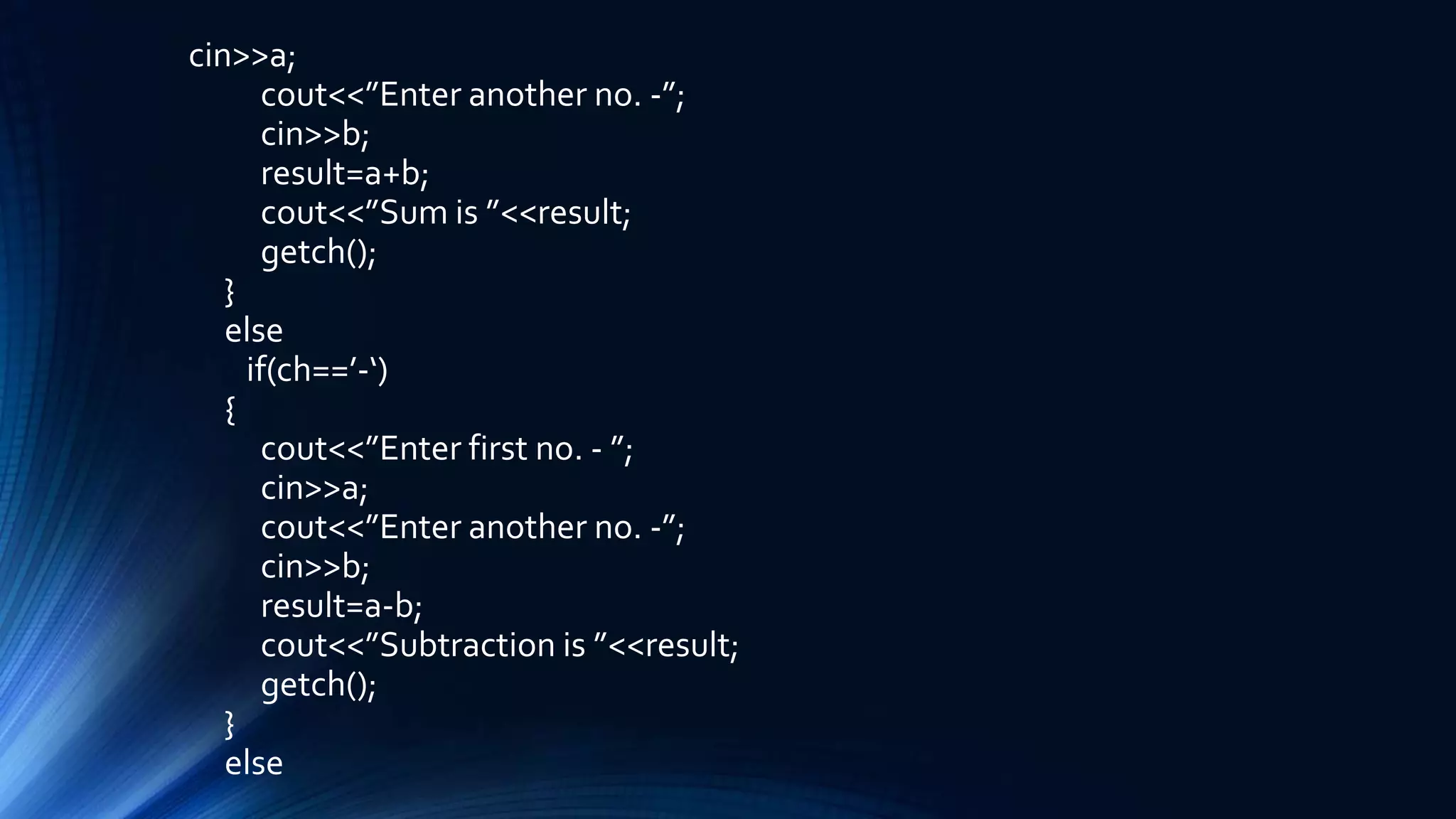 cin>>a;
cout<<”Enter another no. -”;
cin>>b;
result=a+b;
cout<<”Sum is ”<<result;
getch();
}
else
if(ch==’-‘)
{
cout<<”Enter first no. - ”;
cin>>a;
cout<<”Enter another no. -”;
cin>>b;
result=a-b;
cout<<”Subtraction is ”<<result;
getch();
}
else
 
