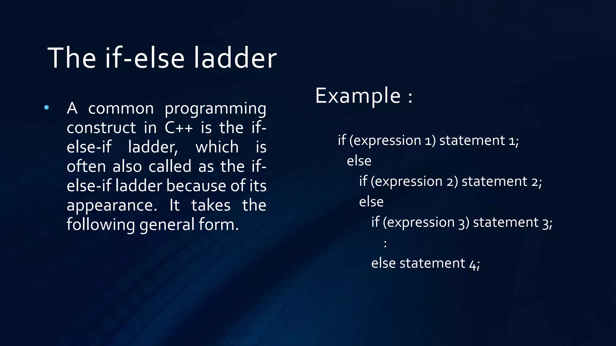 The if-else ladder
• A common programming
construct in C++ is the if-
else-if ladder, which is
often also called as the if-
else-if ladder because of its
appearance. It takes the
following general form.
if (expression 1) statement 1;
else
if (expression 2) statement 2;
else
if (expression 3) statement 3;
:
else statement 4;
Example :
 