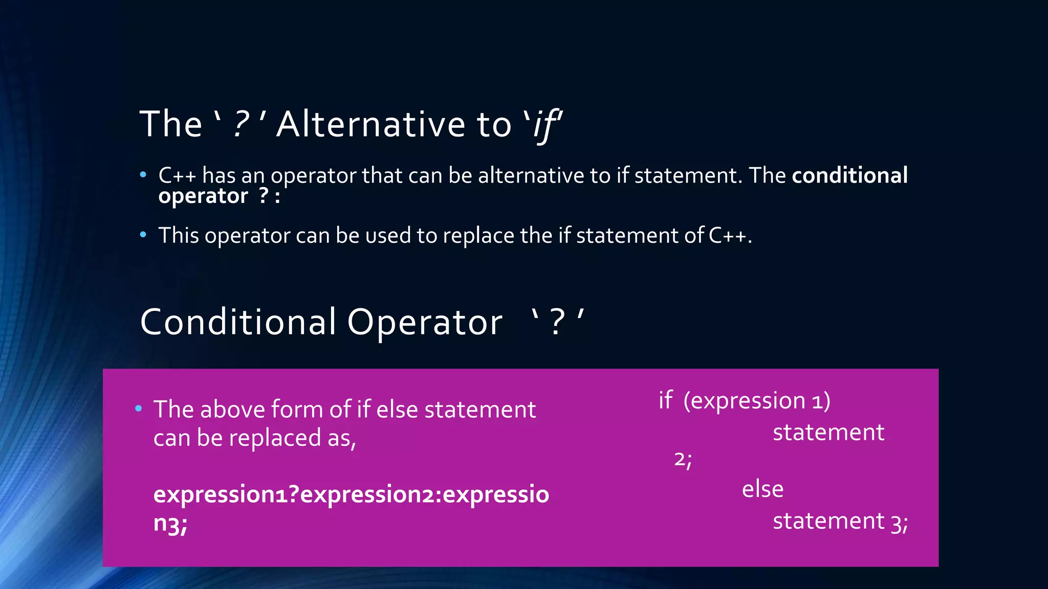 The ‘ ? ’ Alternative to ‘if’
• C++ has an operator that can be alternative to if statement. The conditional
operator ? :
• This operator can be used to replace the if statement of C++.
Conditional Operator ‘ ? ’
• The above form of if else statement
can be replaced as,
expression1?expression2:expressio
n3;
if (expression 1)
statement
2;
else
statement 3;
 