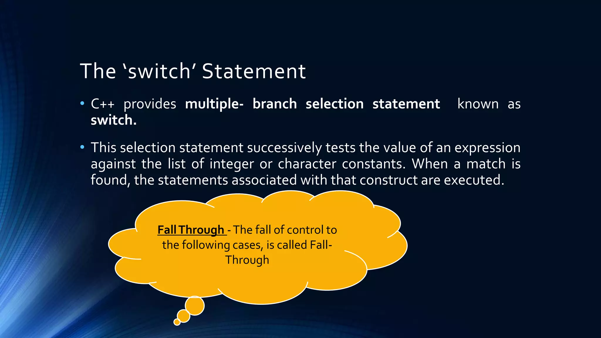 The ‘switch’ Statement
• C++ provides multiple- branch selection statement known as
switch.
• This selection statement successively tests the value of an expression
against the list of integer or character constants. When a match is
found, the statements associated with that construct are executed.
FallThrough -The fall of control to
the following cases, is called Fall-
Through
 
