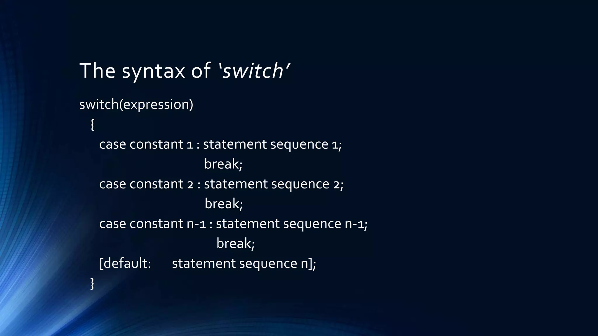 The syntax of ‘switch’
switch(expression)
{
case constant 1 : statement sequence 1;
break;
case constant 2 : statement sequence 2;
break;
case constant n-1 : statement sequence n-1;
break;
[default: statement sequence n];
}
 