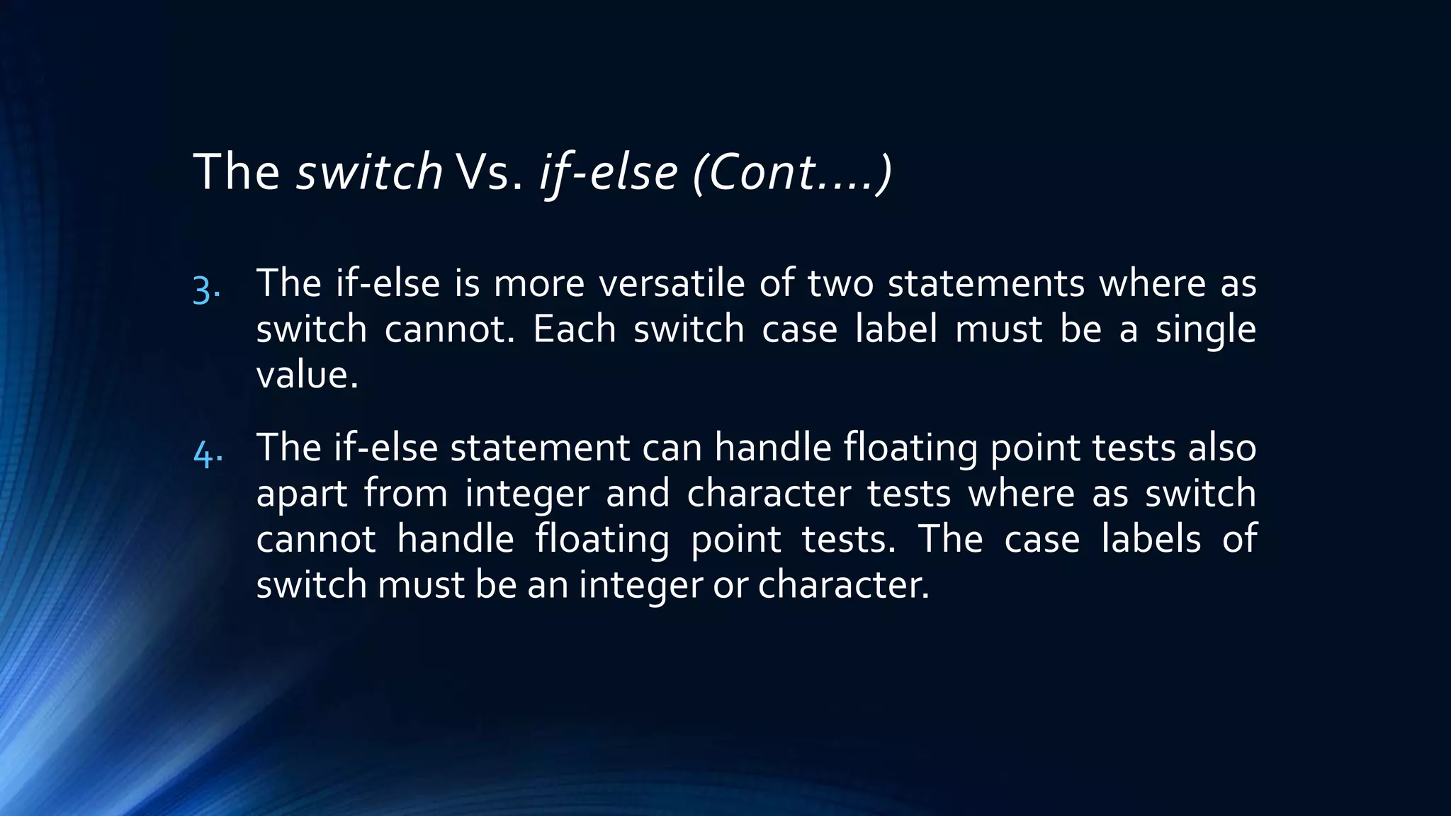 The switch Vs. if-else (Cont.…)
3. The if-else is more versatile of two statements where as
switch cannot. Each switch case label must be a single
value.
4. The if-else statement can handle floating point tests also
apart from integer and character tests where as switch
cannot handle floating point tests. The case labels of
switch must be an integer or character.
 
