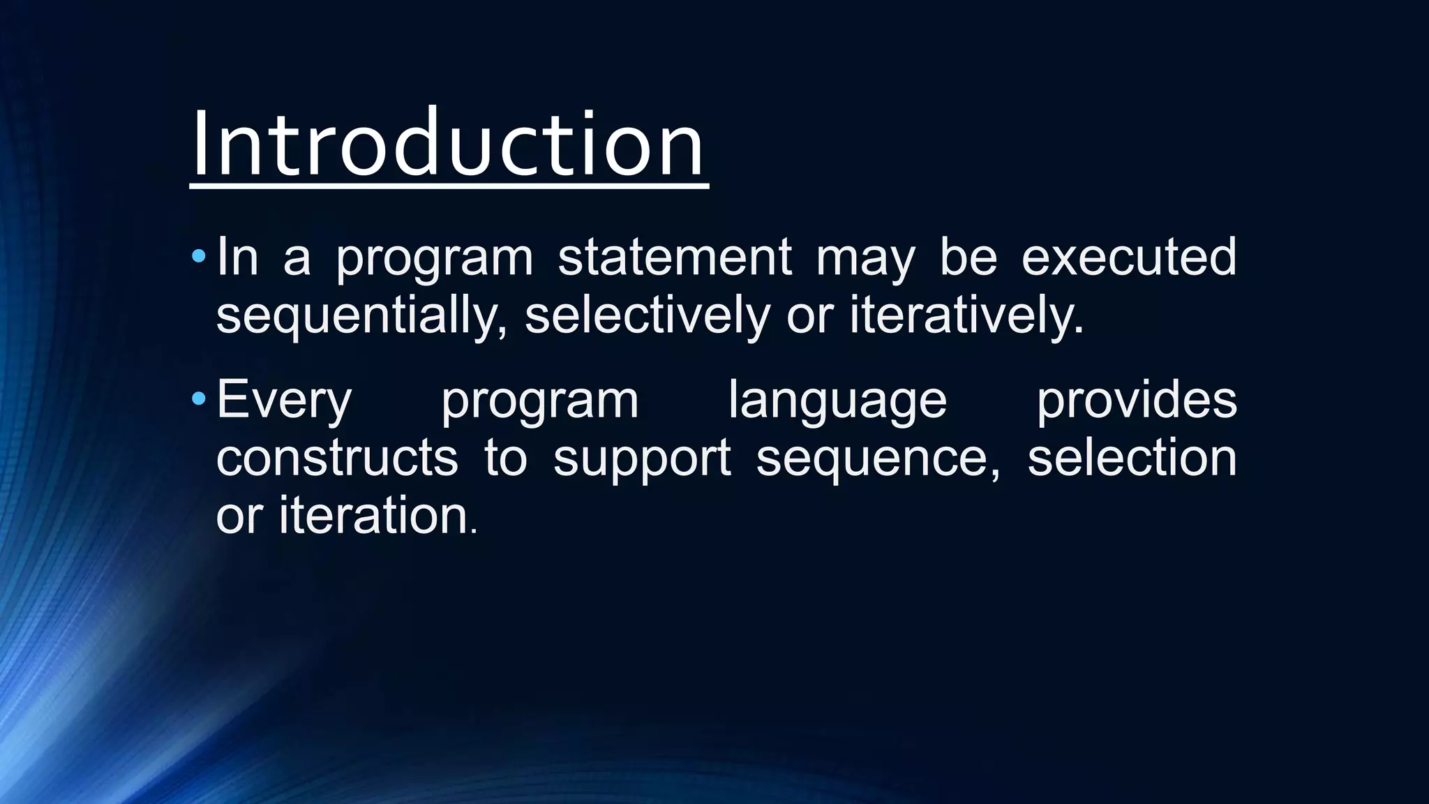 Introduction
•In a program statement may be executed
sequentially, selectively or iteratively.
•Every program language provides
constructs to support sequence, selection
or iteration.
 