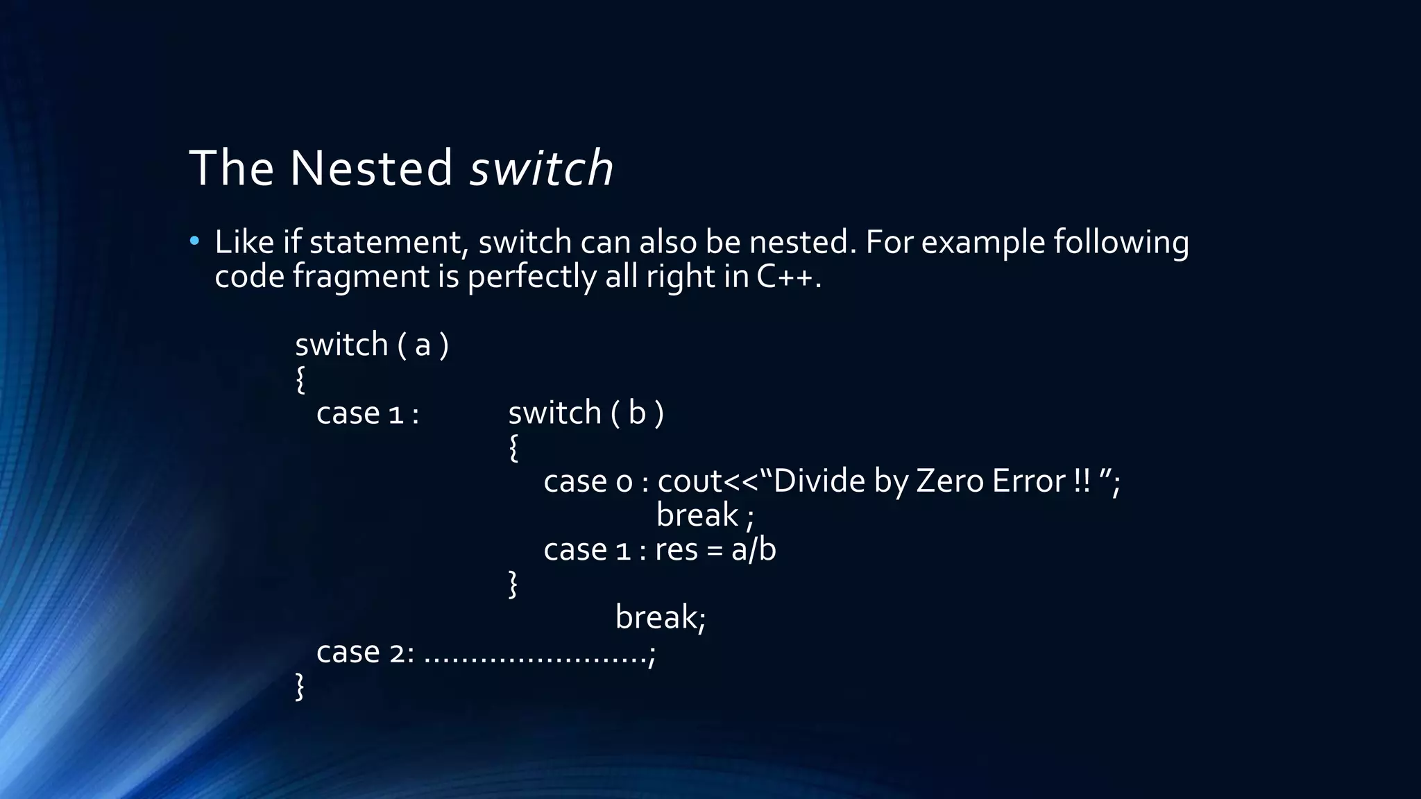 The Nested switch
• Like if statement, switch can also be nested. For example following
code fragment is perfectly all right in C++.
switch ( a )
{
case 1 : switch ( b )
{
case 0 : cout<<“Divide by Zero Error !! ”;
break ;
case 1 : res = a/b
}
break;
case 2: ……………………;
}
 