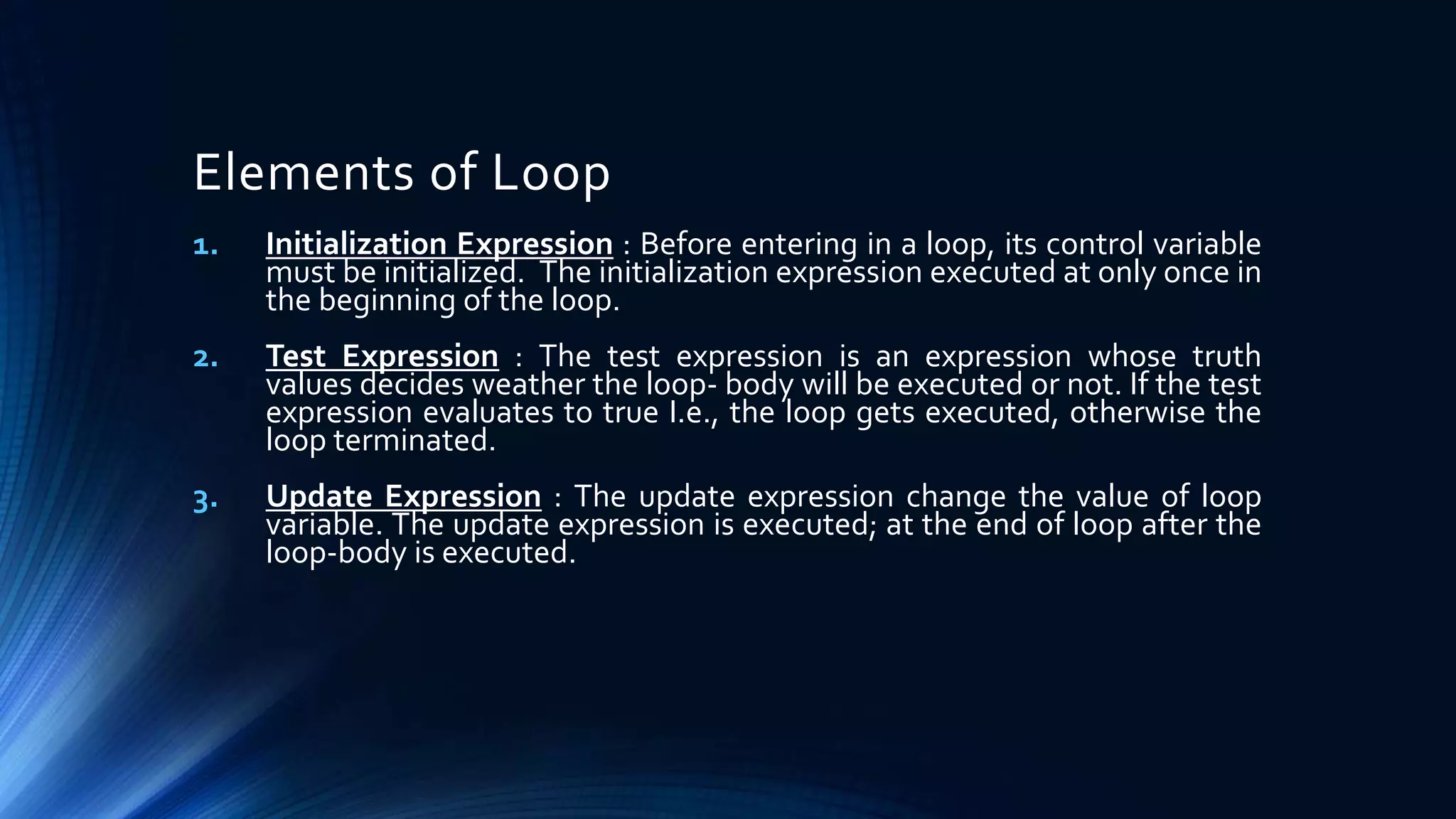 Elements of Loop
1. Initialization Expression : Before entering in a loop, its control variable
must be initialized. The initialization expression executed at only once in
the beginning of the loop.
2. Test Expression : The test expression is an expression whose truth
values decides weather the loop- body will be executed or not. If the test
expression evaluates to true I.e., the loop gets executed, otherwise the
loop terminated.
3. Update Expression : The update expression change the value of loop
variable. The update expression is executed; at the end of loop after the
loop-body is executed.
 