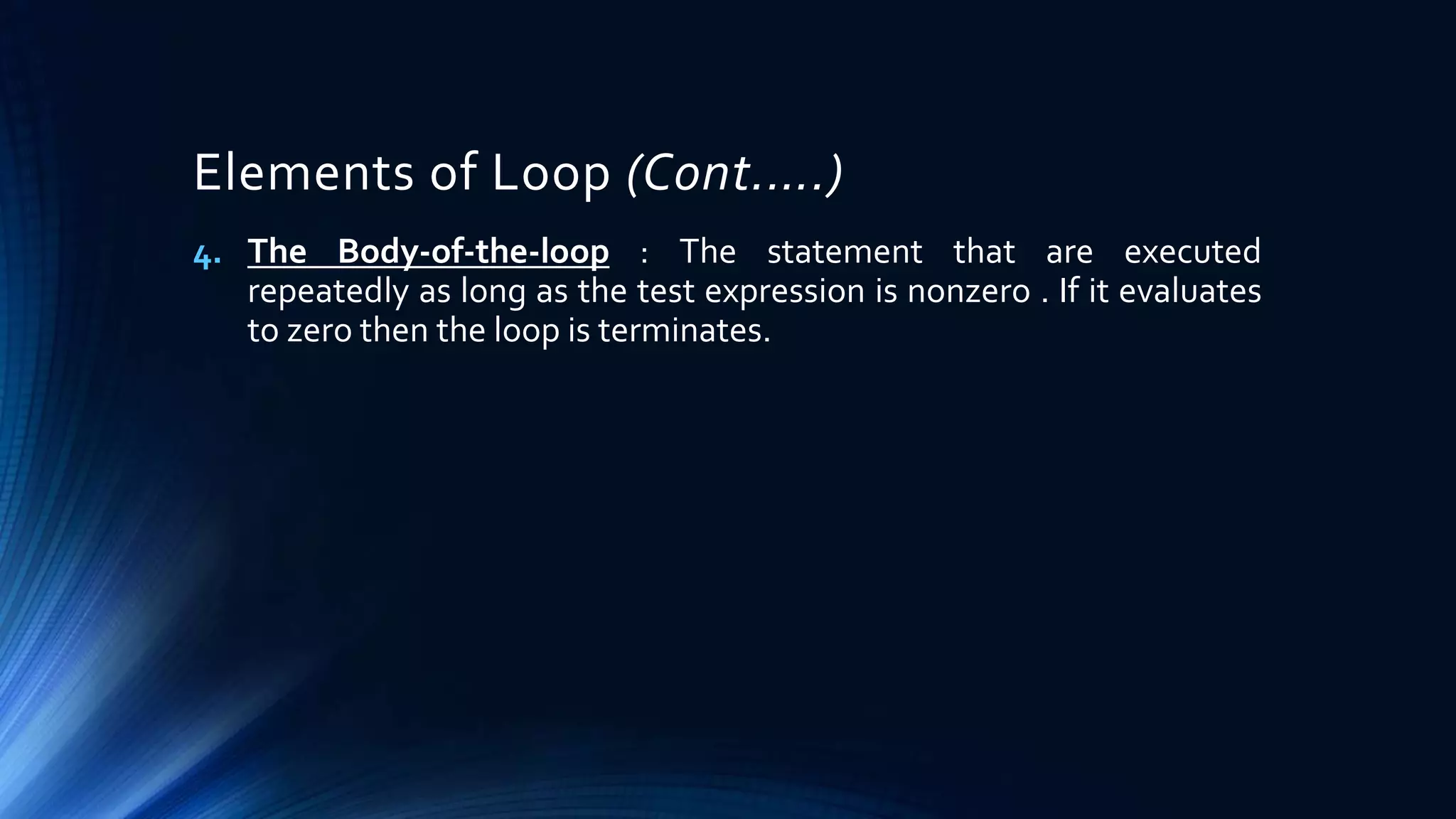 Elements of Loop (Cont.….)
4. The Body-of-the-loop : The statement that are executed
repeatedly as long as the test expression is nonzero . If it evaluates
to zero then the loop is terminates.
 