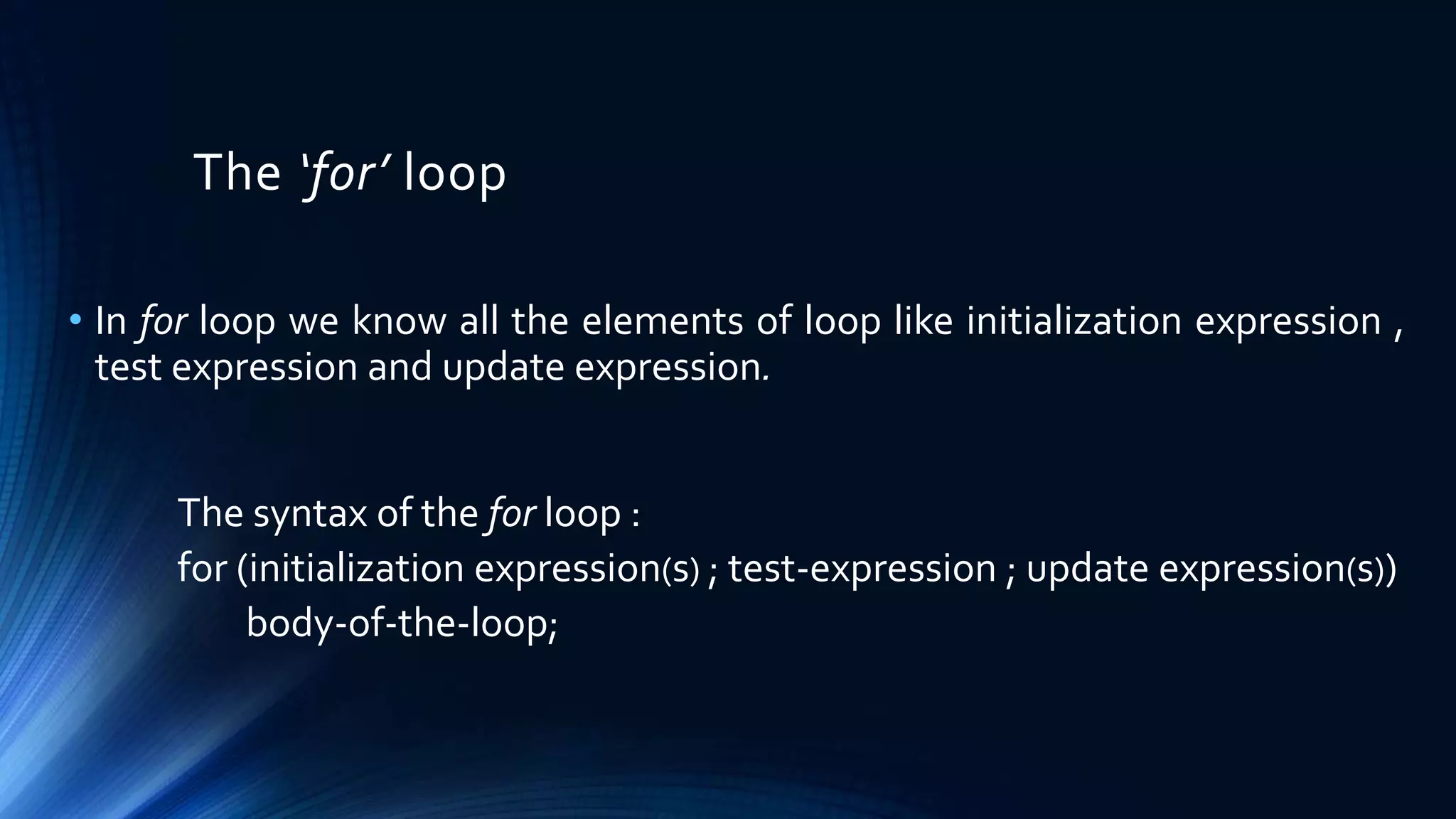 The ‘for’ loop
• In for loop we know all the elements of loop like initialization expression ,
test expression and update expression.
The syntax of the for loop :
for (initialization expression(s) ; test-expression ; update expression(s))
body-of-the-loop;
 