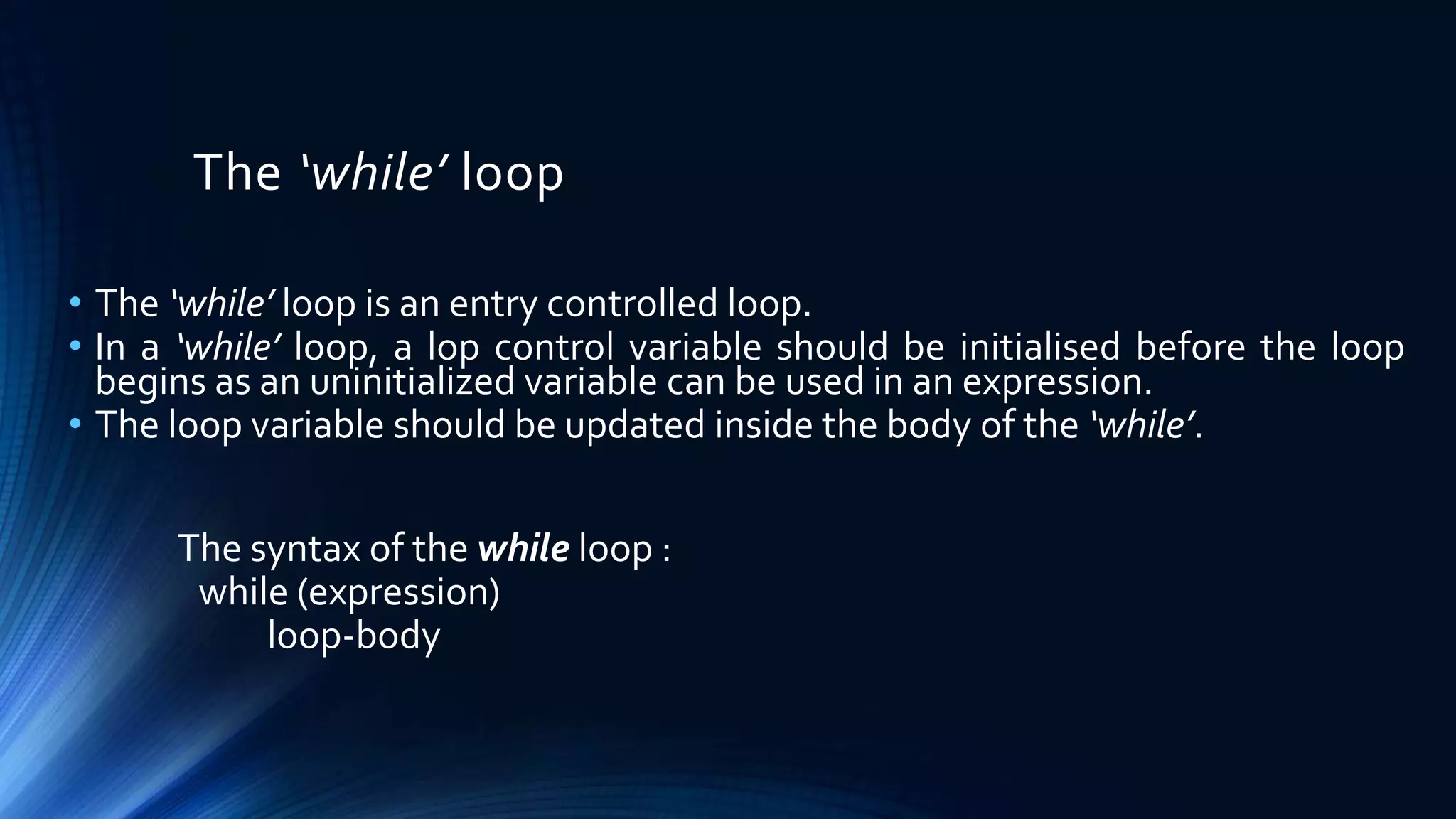 The ‘while’ loop
• The ‘while’ loop is an entry controlled loop.
• In a ‘while’ loop, a lop control variable should be initialised before the loop
begins as an uninitialized variable can be used in an expression.
• The loop variable should be updated inside the body of the ‘while’.
The syntax of the while loop :
while (expression)
loop-body
 