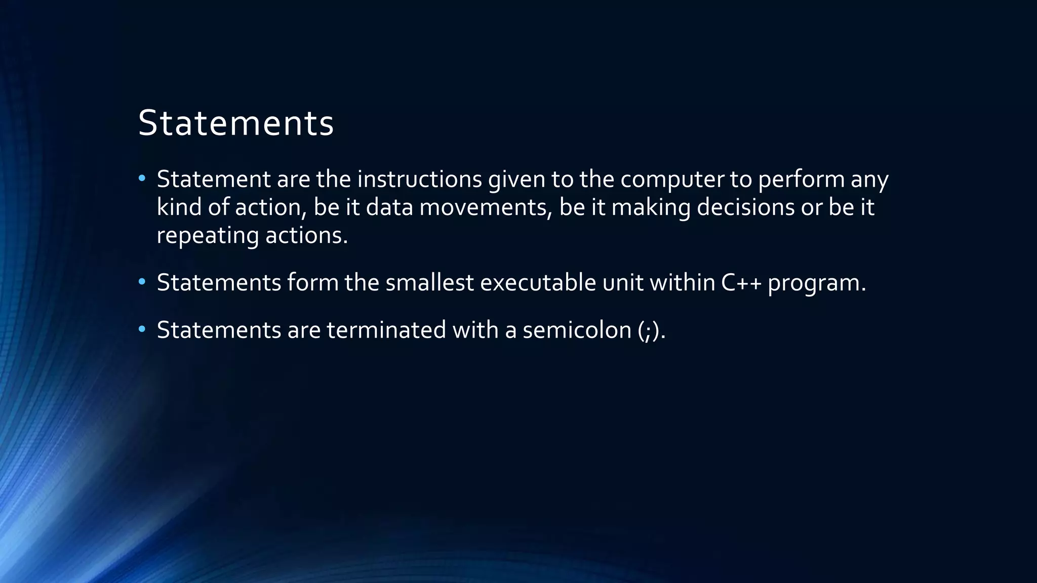 Statements
• Statement are the instructions given to the computer to perform any
kind of action, be it data movements, be it making decisions or be it
repeating actions.
• Statements form the smallest executable unit within C++ program.
• Statements are terminated with a semicolon (;).
 