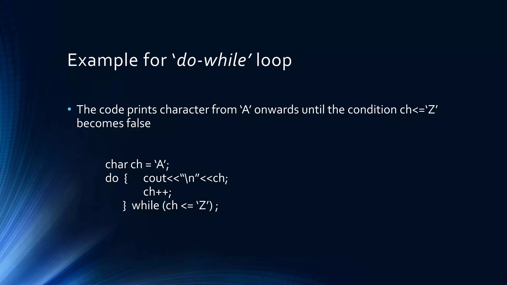 Example for ‘do-while’ loop
• The code prints character from ‘A’ onwards until the condition ch<=‘Z’
becomes false
char ch = ‘A’;
do { cout<<“n”<<ch;
ch++;
} while (ch <= ‘Z’) ;
 