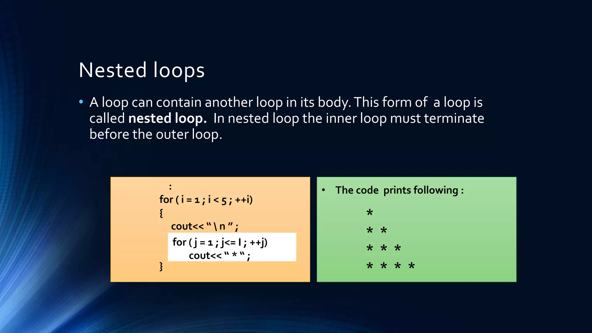 Nested loops
• A loop can contain another loop in its body.This form of a loop is
called nested loop. In nested loop the inner loop must terminate
before the outer loop.
:
for ( i = 1 ; i < 5 ; ++i)
{
cout<< “  n ” ;
}
for ( j = 1 ; j<= I ; ++j)
cout<< “ * “ ;
• The code prints following :
*
* *
* * *
* * * *
 