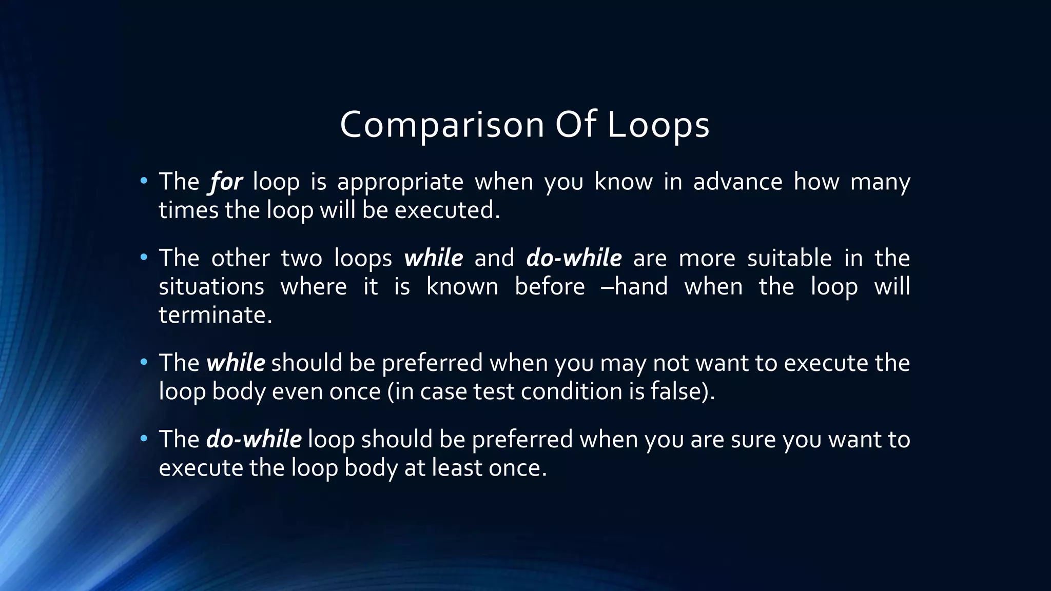 Comparison Of Loops
• The for loop is appropriate when you know in advance how many
times the loop will be executed.
• The other two loops while and do-while are more suitable in the
situations where it is known before –hand when the loop will
terminate.
• The while should be preferred when you may not want to execute the
loop body even once (in case test condition is false).
• The do-while loop should be preferred when you are sure you want to
execute the loop body at least once.
 