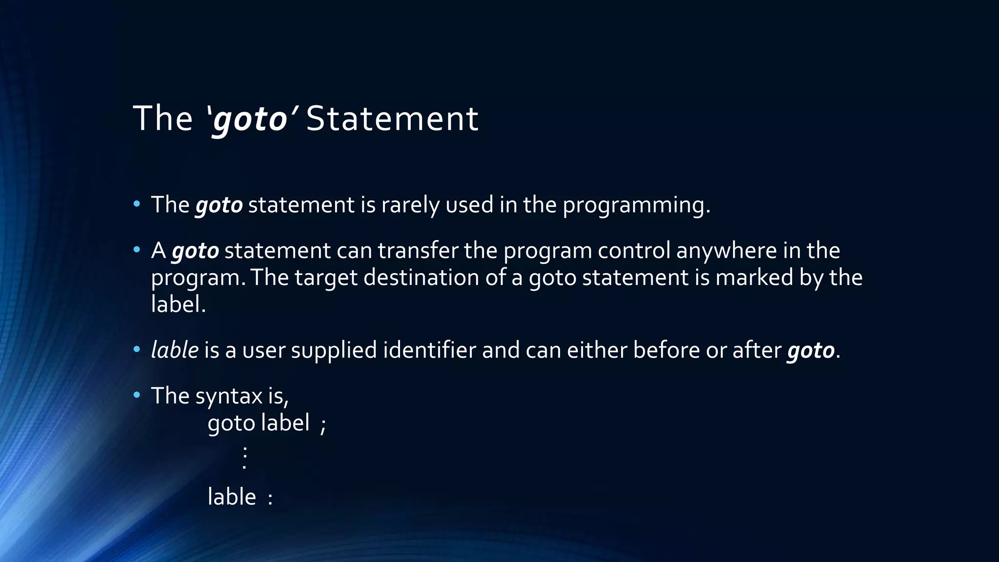 The ‘goto’ Statement
• The goto statement is rarely used in the programming.
• A goto statement can transfer the program control anywhere in the
program.The target destination of a goto statement is marked by the
label.
• lable is a user supplied identifier and can either before or after goto.
• The syntax is,
goto label ;
:.
lable :
 