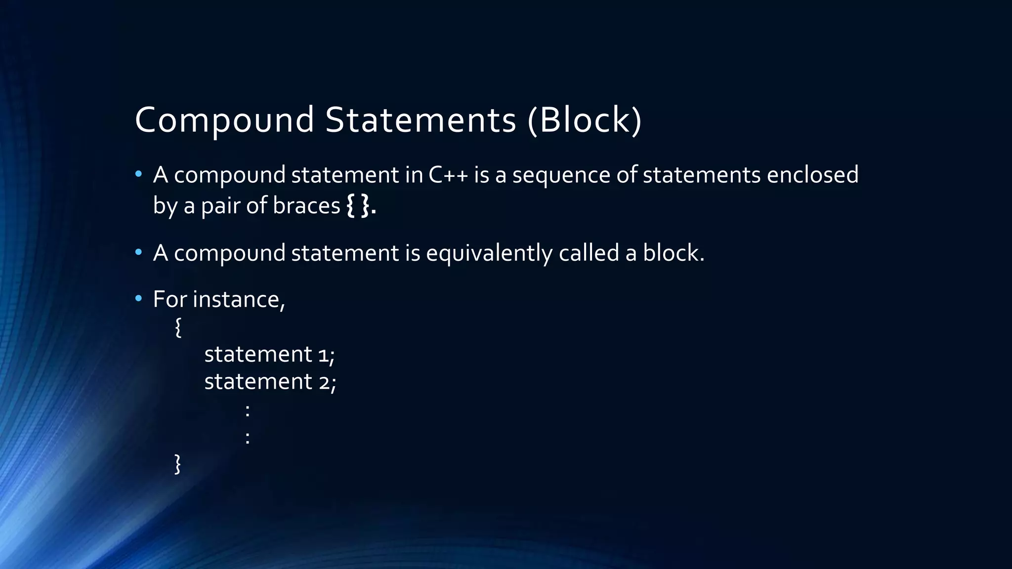 Compound Statements (Block)
• A compound statement in C++ is a sequence of statements enclosed
by a pair of braces { }.
• A compound statement is equivalently called a block.
• For instance,
{
statement 1;
statement 2;
:
:
}
 