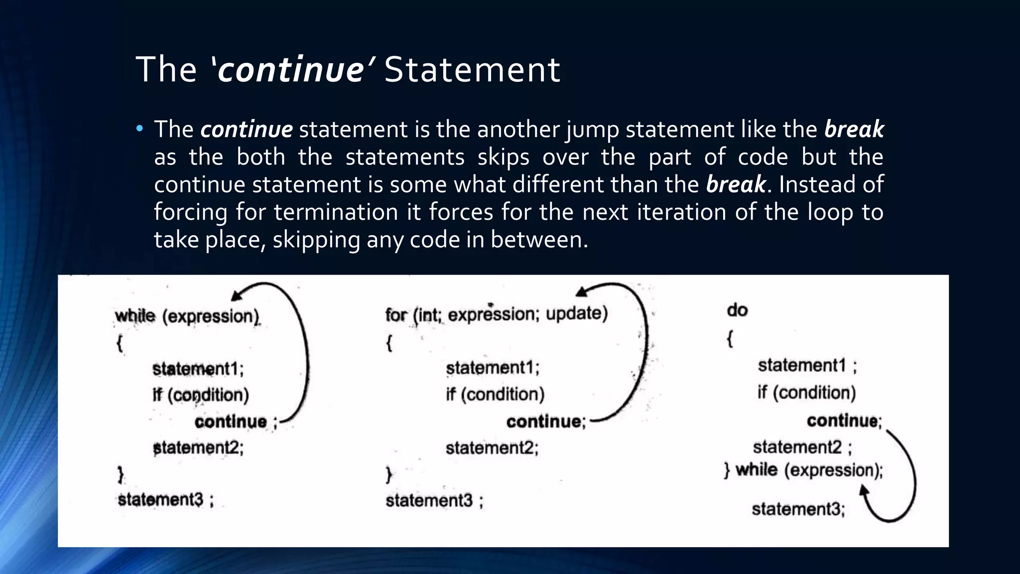 The ‘continue’ Statement
• The continue statement is the another jump statement like the break
as the both the statements skips over the part of code but the
continue statement is some what different than the break. Instead of
forcing for termination it forces for the next iteration of the loop to
take place, skipping any code in between.
 
