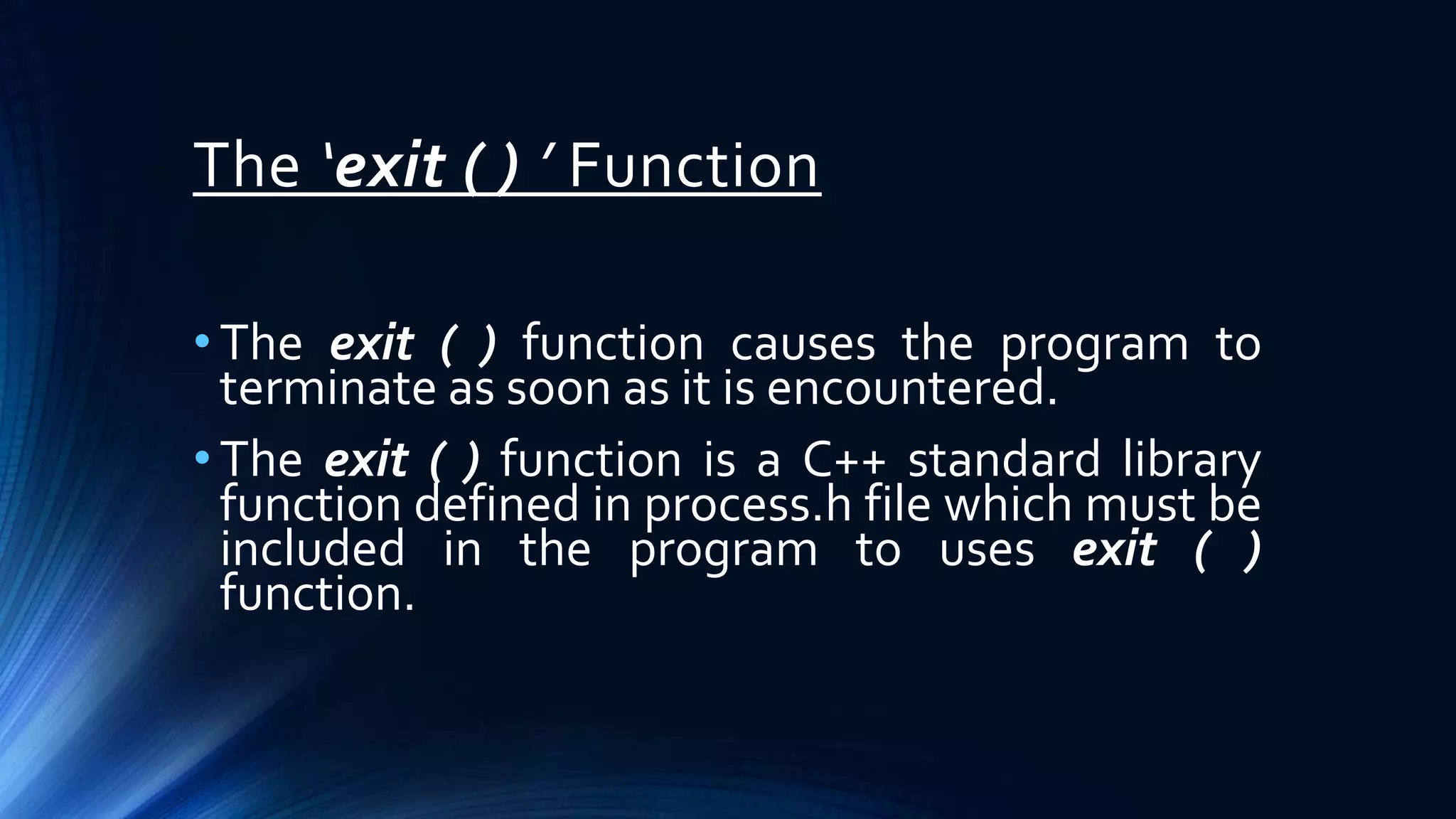 The ‘exit ( ) ’ Function
• The exit ( ) function causes the program to
terminate as soon as it is encountered.
• The exit ( ) function is a C++ standard library
function defined in process.h file which must be
included in the program to uses exit ( )
function.
 