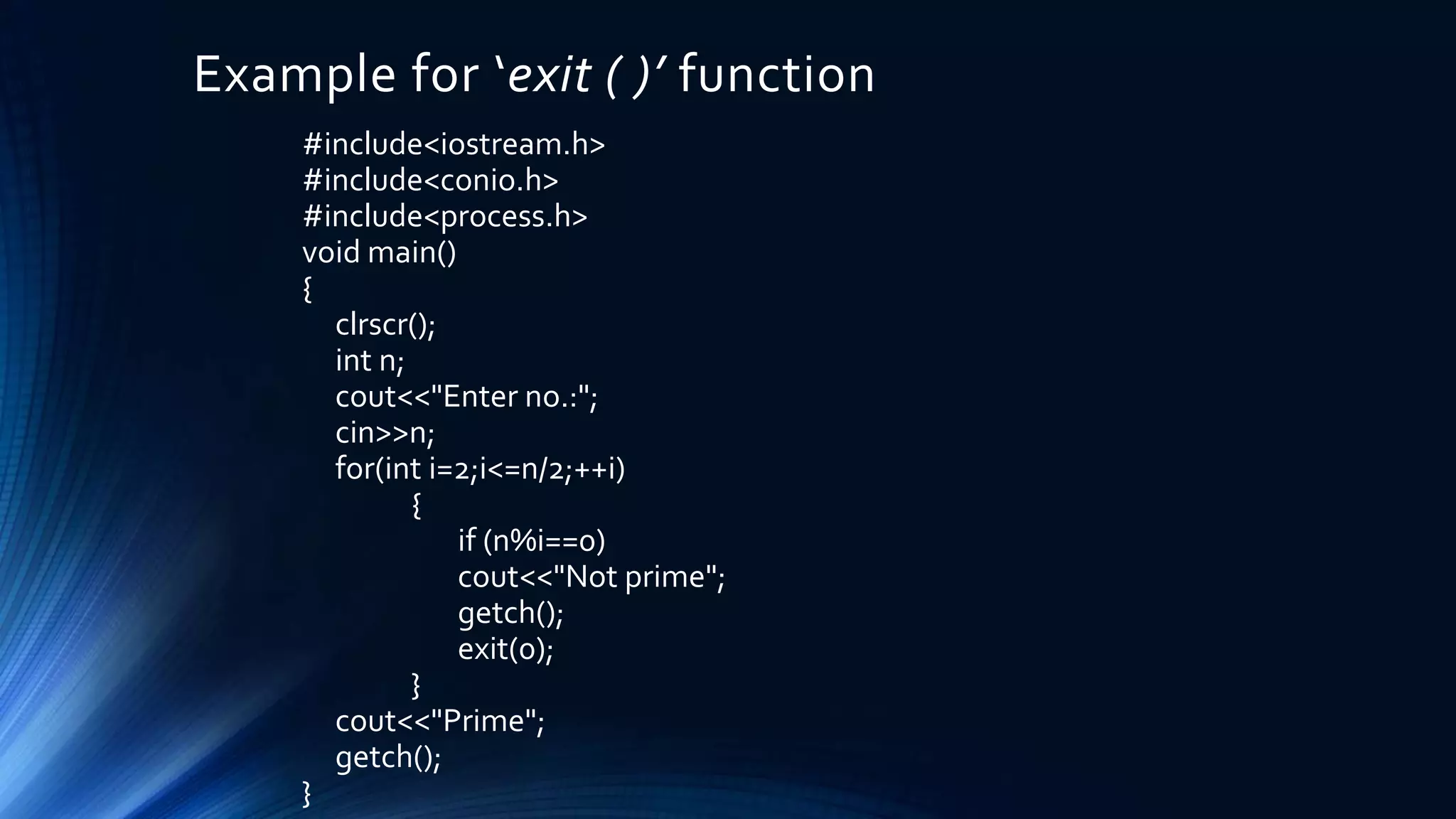 Example for ‘exit ( )’ function
#include<iostream.h>
#include<conio.h>
#include<process.h>
void main()
{
clrscr();
int n;
cout<<"Enter no.:";
cin>>n;
for(int i=2;i<=n/2;++i)
{
if (n%i==0)
cout<<"Not prime";
getch();
exit(0);
}
cout<<"Prime";
getch();
}
 