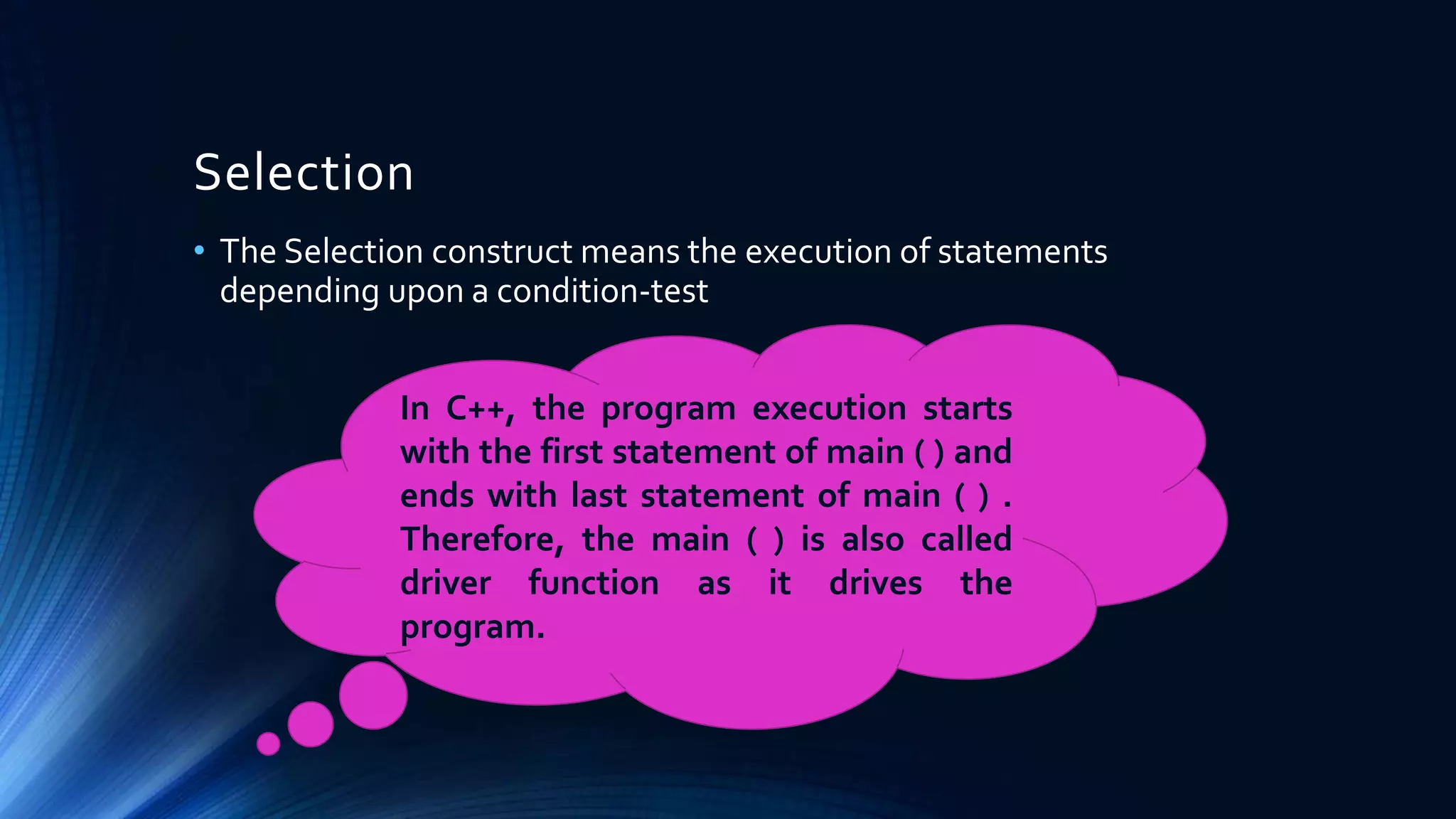 Selection
• The Selection construct means the execution of statements
depending upon a condition-test
In C++, the program execution starts
with the first statement of main ( ) and
ends with last statement of main ( ) .
Therefore, the main ( ) is also called
driver function as it drives the
program.
 