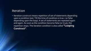 Iteration
• Iteration construct means repetition of set of statements depending
upon a condition test.Till the time of condition is true. ( or false
depending upon the loop). A set of statements are repeated again
and again. As soon as the condition become false (or true), the
repetition stops.The iteration condition is also called ”Looping
Construct”.
 